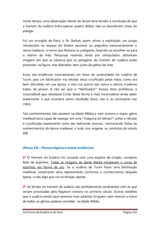 As Provas da Existência de Deus Página 162
muito tempo, uma observação atenta do lençol teria levado à conclusão de que
o homem do sudário tinha apenas quatro dedos: não se descobriam sinais do
polegar.
Foi um cirurgião de Paris, o Dr. Barbet, quem achou a explicação: um prego
introduzido no espaço de Destot secciona ou prejudica necessariamente o
nervo mediano, o nervo que flexiona os polegares, fazendo-os encolher-se para
o interior da mão. Pesquisas recentes, feitas por computador, obtiveram
imagens em que se observa que os polegares do homem do sudário estão
presentes na figura, mas dobrados bem junto da palma da mão.
Essas são evidências incontestáveis em favor da autencidade do sudário de
Turim, pois um falsificador iria retratar Jesus crucificado pelas mãos, como era
bem difundido em sua época, e não nos pulsos tais como a ciência moderna
tratou de provar. A não ser que o “falsificador” tivesse dons proféticos, é
inconcebível que retratasse Cristo desta forma e mais inconcebível ainda saber
exatamente o que acontece como resultado disso, isto é, as contrações nas
mãos.
Tais conhecimentos não existiam na Idade Média e nem mesmo o maior gênio
medieval seria capaz de navegar em uma “máquina do tempo”, voltar e retratar
a crucificação exatamente como ela realmente ocorreu, contrariando todos os
conhecimentos da época medieval, e tudo isso enganar os cientistas do século
XXI!
(Prova 14) – Provas lógicas e outras evidências
1º O Homem do Sudário foi coroado com uma espécie de chapéu completo
feito de espinhos. Todas as imagens da Idade Média retratavam a coroa de
espinhos em forma de aro. Se o sudário de Turim fosse uma falsificação
medieval, certamente seria representado conforme o conhecimento daquela
época, e não algo que vai na direção oposta.
2º As feridas do homem do sudário são perfeitamente condizentes com as que
seriam provocadas pelo flagelum romano no primeiro século. Outros detalhes
que o sudário revela (que veremos mais adiante) ninguém, nem mesmo o maior
de todos os gênios poderia conceber, na Idade Média.
 