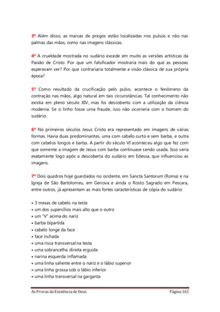 As Provas da Existência de Deus Página 163
3º Além disso, as marcas de pregos estão localizadas nos pulsos e não nas
palmas das mãos, como nas imagens clássicas.
4º A crueldade mostrada no sudário excede em muito as versões artísticas da
Paixão de Cristo. Por que um falsificador mostraria mais do que as pessoas
esperavam ver? Por que contrariaria totalmente a visão clássica de sua própria
época?
5º Como resultado da crucificação pelo pulso, acontece o fenômeno da
contração nas mãos, algo natural em tais circunstâncias. Tal conhecimento não
existia em pleno século XIV, mas foi descoberto com a utilização da ciência
moderna. Se o linho fosse uma fraude, isso não ocorreria com o homem do
sudário.
6º No primeiros séculos Jesus Cristo era representado em imagens de várias
formas. Havia duas predominantes, uma com cabelo curto e sem barba, e outra
com cabelos longos e barba. A partir do século VI aconteceu algo que fez com
que somente a imagem de Jesus com barba continuase sendo usada. Isso seria
exatamente logo após a descoberta do sudário em Edessa, que influenciou as
imagens.
7º Dois quadros hoje guardados no ocidente, em Sancta Santorum (Roma) e na
Igreja de São Bartolomeu, em Genova e ainda o Rosto Sagrado em Pescara,
entre outros, já apresentam as mais fortes características de cópia do sudário:
• 3 mexas de cabelo na testa
• um dos supercílios mais alto que o outro
• um “V” acima do nariz
• barba bipartida
• cabelo longe da face
• face inchada
• uma risca transversal na testa
• uma sobrancelha direita erguida
• narina esquerda inflamada
• uma linha saliente entre o nariz e o lábio superior
• uma linha grossa sob o lábio inferior
• uma linha transversal na garganta
 
