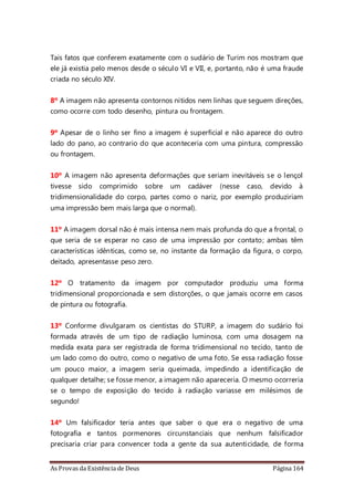 As Provas da Existência de Deus Página 164
Tais fatos que conferem exatamente com o sudário de Turim nos mostram que
ele já existia pelo menos desde o século VI e VII, e, portanto, não é uma fraude
criada no século XIV.
8º A imagem não apresenta contornos nítidos nem linhas que seguem direções,
como ocorre com todo desenho, pintura ou frontagem.
9º Apesar de o linho ser fino a imagem é superficial e não aparece do outro
lado do pano, ao contrario do que aconteceria com uma pintura, compressão
ou frontagem.
10º A imagem não apresenta deformações que seriam inevitáveis se o lençol
tivesse sido comprimido sobre um cadáver (nesse caso, devido à
tridimensionalidade do corpo, partes como o nariz, por exemplo produziriam
uma impressão bem mais larga que o normal).
11º A imagem dorsal não é mais intensa nem mais profunda do que a frontal, o
que seria de se esperar no caso de uma impressão por contato; ambas têm
características idênticas, como se, no instante da formação da figura, o corpo,
deitado, apresentasse peso zero.
12º O tratamento da imagem por computador produziu uma forma
tridimensional proporcionada e sem distorções, o que jamais ocorre em casos
de pintura ou fotografia.
13º Conforme divulgaram os cientistas do STURP, a imagem do sudário foi
formada através de um tipo de radiação luminosa, com uma dosagem na
medida exata para ser registrada de forma tridimensional no tecido, tanto de
um lado como do outro, como o negativo de uma foto. Se essa radiação fosse
um pouco maior, a imagem seria queimada, impedindo a identificação de
qualquer detalhe; se fosse menor, a imagem não apareceria. O mesmo ocorreria
se o tempo de exposição do tecido à radiação variasse em milésimos de
segundo!
14º Um falsificador teria antes que saber o que era o negativo de uma
fotografia e tantos pormenores circunstanciais que nenhum falsificador
precisaria criar para convencer toda a gente da sua autenticidade, de forma
 