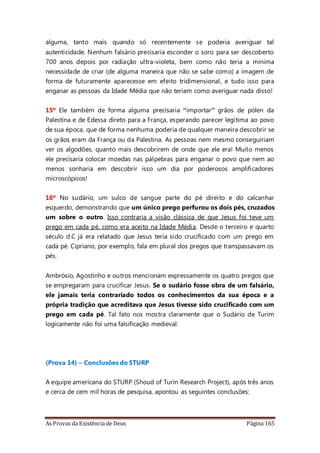 As Provas da Existência de Deus Página 165
alguma, tanto mais quando só recentemente se poderia averiguar tal
autenticidade. Nenhum falsário precisaria esconder o soro para ser descoberto
700 anos depois por radiação ultra-violeta, bem como não teria a mínima
necessidade de criar (de alguma maneira que não se sabe como) a imagem de
forma de futuramente aparecesse em efeito tridimensional, e tudo isso para
enganar as pessoas da Idade Média que não teriam como averiguar nada disso!
15º Ele também de forma alguma precisaria “importar” grãos de pólen da
Palestina e de Edessa direto para a França, esperando parecer legítima ao povo
de sua época, que de forma nenhuma poderia de qualquer maneira descobrir se
os grãos eram da França ou da Palestina. As pessoas nem mesmo conseguiriam
ver os algodões, quanto mais descobrirem de onde que ele era! Muito menos
ele precisaria colocar moedas nas pálpebras para enganar o povo que nem ao
menos sonharia em descobrir isso um dia por poderosos amplificadores
microscópicos!
16º No sudário, um sulco de sangue parte do pé direito e do calcanhar
esquerdo, demonstrando que um único prego perfurou os dois pés, cruzados
um sobre o outro. Isso contraria a visão clássica de que Jesus foi teve um
prego em cada pé, como era aceito na Idade Média. Desde o terceiro e quarto
século d.C já era relatado que Jesus teria sido crucificado com um prego em
cada pé. Cipriano, por exemplo, fala em plural dos pregos que transpassavam os
pés.
Ambrósio, Agostinho e outros mencionam expressamente os quatro pregos que
se empregaram para crucificar Jesus. Se o sudário fosse obra de um falsário,
ele jamais teria contrariado todos os conhecimentos da sua época e a
própria tradição que acreditava que Jesus tivesse sido crucificado com um
prego em cada pé. Tal fato nos mostra claramente que o Sudário de Turim
logicamente não foi uma falsificação medieval.
(Prova 14) – Conclusões do STURP
A equipe americana do STURP (Shoud of Turin Research Project), após três anos
e cerca de cem mil horas de pesquisa, apontou as seguintes conclusões:
 