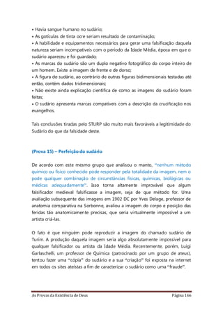 As Provas da Existência de Deus Página 166
• Havia sangue humano no sudário;
• As gotículas de tinta ocre seriam resultado de contaminação;
• A habilidade e equipamentos necessários para gerar uma falsificação daquela
natureza seriam incompatíveis com o período da Idade Média, época em que o
sudário apareceu e foi guardado;
• As marcas do sudário são um duplo negativo fotográfico do corpo inteiro de
um homem. Existe a imagem de frente e de dorso;
• A figura do sudário, ao contrário de outras figuras bidimensionais testadas até
então, contém dados tridimensionais;
• Não existe ainda explicação científica de como as imagens do sudário foram
feitas;
• O sudário apresenta marcas compatíveis com a descrição da crucificação nos
evangelhos.
Tais conclusões tiradas pelo STURP são muito mais favoráveis a legitimidade do
Sudário do que da falsidade deste.
(Prova 15) – Perfeição do sudário
De acordo com este mesmo grupo que analisou o manto, “nenhum método
químico ou físico conhecido pode responder pela totalidade da imagem, nem o
pode qualquer combinação de circunstâncias físicas, químicas, biológicas ou
médicas adequadamente”. Isso torna altamente improvável que algum
falsificador medieval falsificasse a imagem, seja de que método for. Uma
avaliação subsequente das imagens em 1902 DC por Yves Delage, professor de
anatomia comparativa na Sorbonne, avaliou a imagem do corpo e posição das
feridas tão anatomicamente precisas, que seria virtualmente impossível a um
artista criá-las.
O fato é que ninguém pode reproduzir a imagem do chamado sudário de
Turim. A produção daquela imagem seria algo absolutamente impossível para
qualquer falsificador ou artista da Idade Média. Recentemente, porém, Luigi
Garlaschelli, um professor de Química (patrocinado por um grupo de ateus),
tentou fazer uma “cópia” do sudário e a sua “criação” foi exposta na internet
em todos os sites ateístas a fim de caracterizar o sudário como uma “fraude”.
 