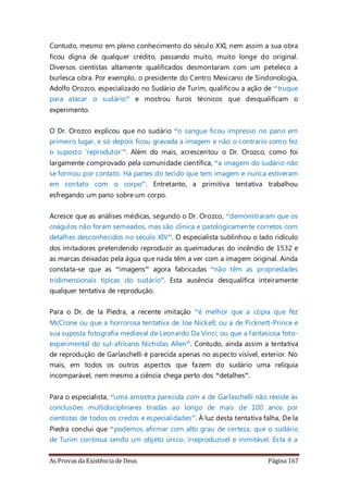 As Provas da Existência de Deus Página 167
Contudo, mesmo em pleno conhecimento do século XXI, nem assim a sua obra
ficou digna de qualquer crédito, passando muito, muito longe do original.
Diversos cientistas altamente qualificados desmontaram com um peteleco a
burlesca obra. Por exemplo, o presidente do Centro Mexicano de Sindonologia,
Adolfo Orozco, especializado no Sudário de Turim, qualificou a ação de “truque
para atacar o sudário” e mostrou furos técnicos que desqualificam o
experimento.
O Dr. Orozco explicou que no sudário “o sangue ficou impresso no pano em
primeiro lugar, e só depois ficou gravada a imagem e não o contrario como fez
o suposto ‘reprodutor’”. Além do mais, acrescentou o Dr. Orozco, como foi
largamente comprovado pela comunidade científica, “a imagem do sudário não
se formou por contato. Há partes do tecido que tem imagem e nunca estiveram
em contato com o corpo”. Entretanto, a primitiva tentativa trabalhou
esfregando um pano sobre um corpo.
Acresce que as análises médicas, segundo o Dr. Orozco, “demonstraram que os
coágulos não foram semeados, mas são clinica e patologicamente corretos com
detalhes desconhecidos no século XIV”. O especialista sublinhou o lado ridículo
dos imitadores pretendendo reproduzir as queimaduras do incêndio de 1532 e
as marcas deixadas pela água que nada têm a ver com a imagem original. Ainda
constata-se que as “imagens” agora fabricadas “não têm as propriedades
tridimensionais típicas do sudário”. Esta ausência desqualifica inteiramente
qualquer tentativa de reprodução.
Para o Dr. de la Piedra, a recente imitação “é melhor que a cópia que fez
McCrone ou que a horrorosa tentativa de Joe Nickell; ou a de Picknett-Prince e
sua suposta fotografia medieval de Leonardo Da Vinci; ou que a fantasiosa foto-
experimental do sul-africano Nicholas Allen”. Contudo, ainda assim a tentativa
de reprodução de Garlaschelli é parecida apenas no aspecto visível, exterior. No
mais, em todos os outros aspectos que fazem do sudário uma relíquia
incomparável, nem mesmo a ciência chega perto dos “detalhes”.
Para o especialista, “uma amostra parecida com a de Garlaschelli não resiste às
conclusões multidisciplinares tiradas ao longo de mais de 100 anos por
cientistas de todos os credos e especialidades”. À luz desta tentativa falha, De la
Piedra conclui que “podemos afirmar com alto grau de certeza, que o sudário
de Turim continua sendo um objeto único, irreproduzível e inimitável. Esta é a
 