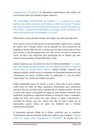 As Provas da Existência de Deus Página 168
verdade interna do sudário”. O especialista estadunidense John Jackson do
Turin Shroud Center de Colorado também observou:
“As propriedades tridimensionais da imagem (…) a presença de sangue
humano com índices altíssimos de bilirrubina, o pólen de mais de 77 plantas
que marcam o percurso histórico do sudário até quase o século I de nossa era e,
entre outros, o mecanismo de transferência da imagem de um crucificado com
todas as feridas descritas nos evangelhos a um pano”
Infelizmente, o nosso pseudo-imitador não chegou nem perto de nada disso.
O Dr. Jackson criticou a falta de técnica de Garlaschelli e explicou que o sangue
do sudário não é sangue inteiro, mas já separado do soro, proveniente de
verdadeiras feridas. Além do mais, o sangue que há neles é próprio de um fluxo
post mortem, e não de sangramentos em vida como é no caso do sudário de
Turim. Tal fato é tão impossível para reprodução de um falsário que nem
mesmo o nosso professor Garlaschelli tentou imitar!
Jackson observou que do ponto de vista da tridimensionalidade, “a imagem
agora feita aparece bastante grotesca. As mãos estão incrustadas no corpo e as
pernas estão em posição pouco natural”. Jackson também observou que
segundo a prática científica séria os resultados de Garlaschelli deveriam ter sido
compulsados por outros cientistas antes da publicação. É o que se chama
“peer-review” ou “revisão do trabalho por pares”.
Porém, Garlaschelli parece ter temido a crítica e fugiu dela. O autor recebeu
2.500 euros da União de Ateus Agnósticos Racionalistas para semelhante
serviço. A cifra por si só fala contra a hipótese de um trabalho científico de vulto
e muito mais parece uma gorjeta em pago de uma zombaria anticristã. Essa
totalmente vergonhosa e deplorável tentativa frustrada de imitar o verdadeiro
sudário de Turim serve ainda mais para reforçar o caráter irreproduzível e
inimitável da relíquia, que nem mesmo nos dias de hoje é capaz de ser
reproduzida, quanto menos em plena era medieval com o limitado
conhecimento da época!
O especialista peruano Rafael de la Piedra, sublinhou que as manobras
frustrantes dos italianos reforçam ainda mais a idéia de que a relíquia “continua
sendo um objeto único, irreproduzível e inimitável”, de acordo com a
 