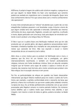 As Provas da Existência de Deus Página 169
ACIPrensa. A própria imagem do sudário está visível em negativo, e pergunta-se
por que alguém na Idade Média iria fazer uma reprodução que somente
poderia ser avaliada em importância com a invenção da fotografia. Quem teria
esse conhecimento técnico? Por que outras obras com o mesmo conhecimento
não apareceram?
A coisa é tão complicada para os “céticos” de plantão que, a partir daí, as mais
estapafúrdias hipóteses passaram a ser levantadas: surgiu inclusive a teoria de
que algum coitado teria sido capturado e torturado, submetido aos mesmos
sofrimentos de Jesus, espancado, flagelado, coroado com espinhos, crucificado
e morto, depois perfurado com uma lança, tudo para depois ser envolvido num
tecido e assim produzir uma relíquia falsa, há 700 anos.
O fato é que se o sudário fosse uma falsificação medieval, teria que ter sido
produzida por um grande gênio, daí alguns palpiteiros sensacionalistas terem
levantado a fantástica hipótese de a mortalha ter sido produzida por ninguém
menos que Leonardo da Vinci. Mas isso equivale a acusar o mestre
renascentista de ser um assassino cruel e sádico.
Além disso, o único motivo para se produzir tal falsificação seria o lucro, e
sabemos que Da Vinci foi um homem rico e prestigiado, um gênio
internacionalmente reconhecido, e também um homem profundamente
religioso, inclusive com fortes tendências místicas. Seria um absurdo completo
imaginar que tal homem seria capaz de aceitar a captura e tortura de um
inocente, das maneiras mais horríveis, até a morte, somente para produzir uma
falsa relíquia. Isso é acusação caluniosa e sem provas.
Por fim, as particularidades da relíquia em questão nos fazem desacreditar
inteiramente que algum falsário medieval possa ter criado o sudário de Turim.
Como, por exemplo, a perfeita conformidade entre o tamanho da lança que
perfurou o flanco do crucificado e as que eram usadas pelos soldados romanos
na época de Jesus. Ou as feridas perfeitamente condizentes com as que seriam
provocadas pelo flagelum romano no mesmo período histórico. Ou inúmeros
outros detalhes que o sudário revela (que veremos mais adiante), e que
ninguém, nem mesmo o maior de todos os gênios, poderia conceber, na Idade
Média.
 