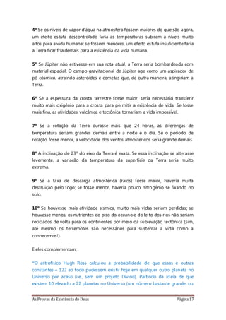 As Provas da Existência de Deus Página 17
4º Se os níveis de vapor d'água na atmosfera fossem maiores do que são agora,
um efeito estufa descontrolado faria as temperaturas subirem a níveis muito
altos para a vida humana; se fossem menores, um efeito estufa insuficiente faria
a Terra ficar fria demais para a existência da vida humana.
5º Se Júpiter não estivesse em sua rota atual, a Terra seria bombardeada com
material espacial. O campo gravitacional de Júpiter age como um aspirador de
pó cósmico, atraindo asteróides e cometas que, de outra maneira, atingiriam a
Terra.
6º Se a espessura da crosta terrestre fosse maior, seria necessário transferir
muito mais oxigênio para a crosta para permitir a existência de vida. Se fosse
mais fina, as atividades vulcânica e tectônica tornariam a vida impossível.
7º Se a rotação da Terra durasse mais que 24 horas, as diferenças de
temperatura seriam grandes demais entre a noite e o dia. Se o período de
rotação fosse menor, a velocidade dos ventos atmosféricos seria grande demais.
8º A inclinação de 23º do eixo da Terra é exata. Se essa inclinação se alterasse
levemente, a variação da temperatura da superfície da Terra seria muito
extrema.
9º Se a taxa de descarga atmosférica (raios) fosse maior, haveria muita
destruição pelo fogo; se fosse menor, haveria pouco nitrogênio se fixando no
solo.
10º Se houvesse mais atividade sísmica, muito mais vidas seriam perdidas; se
houvesse menos, os nutrientes do piso do oceano e do leito dos rios não seriam
reciclados de volta para os continentes por meio da sublevação tectônica (sim,
até mesmo os terremotos são necessários para sustentar a vida como a
conhecemos!).
E eles complementam:
“O astrofísico Hugh Ross calculou a probabilidade de que essas e outras
constantes – 122 ao todo pudessem existir hoje em qualquer outro planeta no
Universo por acaso (i.e., sem um projeto Divino). Partindo da ideia de que
existem 10 elevado a 22 planetas no Universo (um número bastante grande, ou
 