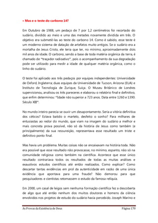 As Provas da Existência de Deus Página 170
• Mas e o teste do carbono 14?
Em Outubro de 1988, um pedaço de 7 por 1,2 centímetros foi recortado do
sudário, dividido ao meio e uma das metades novamente dividida em três. O
objetivo era submetê-las ao teste do carbono 14. Como é sabido, esse teste é
um moderno sistema de datação de artefatos muito antigos. Se o sudário era a
mortalha de Jesus Cristo, ele teria que ter, no mínimo, aproximadamente dois
mil anos de idade. O carbono, sendo a base de toda matéria orgânica da terra, é
chamado de “traçador radioativo”, pois o acompanhamento da sua degradação
pode ser utilizado para medir a idade de qualquer matéria orgânica, como o
linho do sudário.
O teste foi aplicado aos três pedaços por equipes independentes: Universidade
de Oxford, Inglaterra; duas equipes da Universidade de Tucson, Arizona (EUA) e
Instituto de Tecnologia de Zurique, Suíça. O Museu Britânico de Londres
supervisionou, analisou os três pareceres e elaborou o relatório final e definitivo,
que enfim determinou: “Idade não superior a 723 anos. Data entre 1260 e 1390.
Século XIII”.
No mundo inteiro parecia se ouvir um desapontamento. Seria a vitória definitiva
dos céticos? Estava batido o martelo, desfeito o sonho? Para milhares de
entusiastas ao redor do mundo, que viam na imagem do sudário a melhor e
mais concreta prova possível, não só da história de Jesus como também (e
principalmente) da sua ressureição, representava esse resultado um triste e
definitivo ponto final.
Mas havia um problema. Muitas coisas não se encaixavam na história toda. Não
era possível que esse resultado não provocasse, no mínimo, espanto, não só na
comunidade religiosa como também na científica. Acontece que esse único
resultado contrariava todos os resultados de todas as muitas análises e
exaustivos estudos científicos até então realizados. Como explicar? Como
descartar tantas evidências em prol da autenticidade em razão de uma única
evidência que apontava para uma fraude? Não demorou para que
pesquisadores e cientistas retomassem o estudo da famosa relíquia.
Em 2000, um casal de leigos sem nenhuma formação científica fez a descoberta
de algo que até então nenhum dos muitos doutores e homens da ciência
envolvidos nos projetos de estudo do sudário havia percebido. Joseph Marino e
 