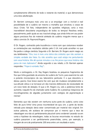 As Provas da Existência de Deus Página 172
completamente diferente de todo o restante do material, o que demonstrava
uma clara adulteração.
Dr. Barriem começava mais uma vez a se empolgar com a incrível e real
possibilidade de o sudário ser mesmo a mortalha que envolveu o corpo de
Jesus Cristo. Tal fato, independente de questões religiosas, seria a mais
inacreditável descoberta arqueológica de todos os tempos! Resolveu então,
pessoalmente, pedir ajuda ao seu irascível colega, que ainda tinha em seu poder
alguns preciosos fios do material coletado do sudário: ninguém menos que o
cético convicto Dr. Raymond Rogers.
O Dr. Rogers, conhecido pela truculência e ironia com que costumava receber
as contestações aos resultados obtidos pelo C-14, mal pode acreditar no que
lhe pedia o colega cientista. Segundo o Dr. Barriem, Dr. Rogers assim reagiu ao
seu telefonema: “Ora, isso é mais uma tolice dos crédulos que não aceitam a
simples verdade dos fatos. Eu não acredito que você esteja me perturbando
com essa história. Me dê quinze minutos e eu lhe provo que essa história não
passa de mais baboseira”. Ainda segundo o seu relado, o Dr. Barriem apenas
respondeu: “Fique à vontade, Ray”.
Muito a contragosto, o Dr. Ray Rogers localizou os pequenos fragmentos de
fios que tinha guardado da amostra do sudário de Turim, para examiná-los sob
o potente microscópico do seu laboratório particular. E o que descobriu o
deixou pasmo. Esse breve exame fez com que ele mudasse completamente a
sua atitude cética e se tornasse um dos maiores defensores da necessidade de
um novo teste de datação. O que o Dr. Rogers viu, sob a poderosa lente de
aumento, naquele fio do chamado santo Sudário, foi a presença inequívoca de
microfragmentos de algodão juntamente com vestígios de pigmentação e
resinas!
Elementos que não existem em nenhuma outra parte do sudário, como visto
feito de puro linho! Uma prova incontestável de que, sim, a parte do tecido
retirada para datação devia estar contaminada por material não original. Em
outras palavras, ele acabava de comprovar por si mesmo que a tese da
retecelagem era não só perfeitamente plausível como evidente! Levando-se em
conta a hipótese da retecelagem, todas as lacunas encontradas no estudo do
sudário passariam a ser perfeitamente preenchidas, como, por exemplo, a
margem de erro de praticamente 200 anos entre um resultado e outro.
 
