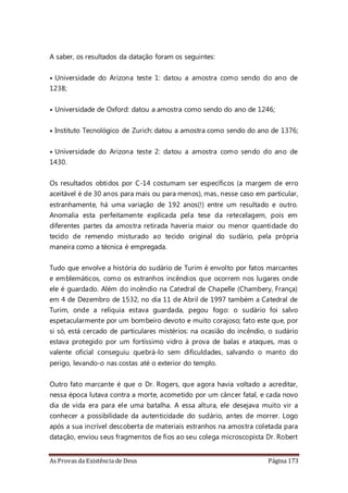 As Provas da Existência de Deus Página 173
A saber, os resultados da datação foram os seguintes:
• Universidade do Arizona teste 1: datou a amostra como sendo do ano de
1238;
• Universidade de Oxford: datou a amostra como sendo do ano de 1246;
• Instituto Tecnológico de Zurich: datou a amostra como sendo do ano de 1376;
• Universidade do Arizona teste 2: datou a amostra como sendo do ano de
1430.
Os resultados obtidos por C-14 costumam ser específicos (a margem de erro
aceitável é de 30 anos para mais ou para menos), mas, nesse caso em particular,
estranhamente, há uma variação de 192 anos(!) entre um resultado e outro.
Anomalia esta perfeitamente explicada pela tese da retecelagem, pois em
diferentes partes da amostra retirada haveria maior ou menor quantidade do
tecido de remendo misturado ao tecido original do sudário, pela própria
maneira como a técnica é empregada.
Tudo que envolve a história do sudário de Turim é envolto por fatos marcantes
e emblemáticos, como os estranhos incêndios que ocorrem nos lugares onde
ele é guardado. Além do incêndio na Catedral de Chapelle (Chambery, França)
em 4 de Dezembro de 1532, no dia 11 de Abril de 1997 também a Catedral de
Turim, onde a relíquia estava guardada, pegou fogo: o sudário foi salvo
espetacularmente por um bombeiro devoto e muito corajoso; fato este que, por
si só, está cercado de particulares mistérios: na ocasião do incêndio, o sudário
estava protegido por um fortíssimo vidro à prova de balas e ataques, mas o
valente oficial conseguiu quebrá-lo sem dificuldades, salvando o manto do
perigo, levando-o nas costas até o exterior do templo.
Outro fato marcante é que o Dr. Rogers, que agora havia voltado a acreditar,
nessa época lutava contra a morte, acometido por um câncer fatal, e cada novo
dia de vida era para ele uma batalha. A essa altura, ele desejava muito vir a
conhecer a possibilidade da autenticidade do sudário, antes de morrer. Logo
após a sua incrível descoberta de materiais estranhos na amostra coletada para
datação, enviou seus fragmentos de fios ao seu colega microscopista Dr. Robert
 