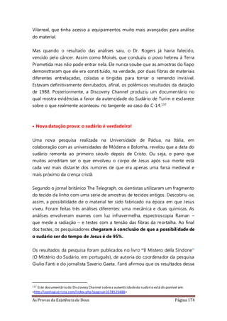 As Provas da Existência de Deus Página 174
Vilarreal, que tinha acesso a equipamentos muito mais avançados para análise
do material.
Mas quando o resultado das análises saiu, o Dr. Rogers já havia falecido,
vencido pelo câncer. Assim como Moisés, que conduziu o povo hebreu à Terra
Prometida mas não pode entrar nela. Ele nunca soube que as amostras do fiapo
demonstraram que ele era constituído, na verdade, por duas fibras de materiais
diferentes entrelaçadas, coladas e tingidas para tornar o remendo invisível.
Estavam definitivamente derrubados, afinal, os polêmicos resultados da datação
de 1988. Posteriormente, a Discovery Channel produziu um documentário no
qual mostra evidências a favor da autencidade do Sudário de Turim e esclarece
sobre o que realmente aconteceu no tangente ao caso do C-14.137
• Nova datação prova: o sudário é verdadeiro!
Uma nova pesquisa realizada na Universidade de Pádua, na Itália, em
colaboração com as universidades de Módena e Bolonha, revelou que a data do
sudário remonta ao primeiro século depois de Cristo. Ou seja, o pano que
muitos acreditam ser o que envolveu o corpo de Jesus após sua morte está
cada vez mais distante dos rumores de que era apenas uma farsa medieval e
mais próximo da crença cristã.
Segundo o jornal britânico The Telegraph, os cientistas utilizaram um fragmento
do tecido de linho com uma série de amostras de tecidos antigos. Descobriu-se,
assim, a possibilidade de o material ter sido fabricado na época em que Jesus
viveu. Foram feitas três análises diferentes: uma mecânica e duas químicas. As
análises envolveram exames com luz infravermelha, espectroscopia Raman –
que mede a radiação – e testes com a tensão das fibras da mortalha. Ao final
dos testes, os pesquisadores chegaram à conclusão de que a possibilidade de
o sudário ser do tempo de Jesus é de 95%.
Os resultados da pesquisa foram publicados no livro “Il Mistero della Sindone”
(O Mistério do Sudário, em português), de autoria do coordenador da pesquisa
Giulio Fanti e do jornalista Saverio Gaeta. Fanti afirmou que os resultados dessa
137 Este documentário do Discovery Channel sobrea autenticidadedo sudário está disponível em:
<http://apologiacrista.com/index.php?pagina=1078523488>
 