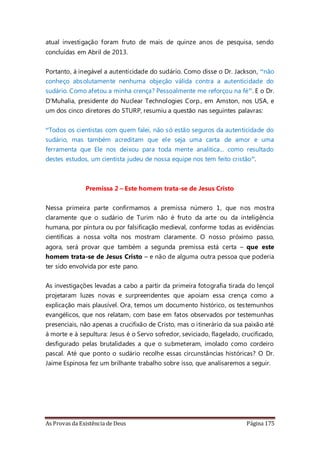 As Provas da Existência de Deus Página 175
atual investigação foram fruto de mais de quinze anos de pesquisa, sendo
concluídas em Abril de 2013.
Portanto, á inegável a autenticidade do sudário. Como disse o Dr. Jackson, “não
conheço absolutamente nenhuma objeção válida contra a autenticidade do
sudário. Como afetou a minha crença? Pessoalmente me reforçou na fé”. E o Dr.
D’Muhalia, presidente do Nuclear Technologies Corp., em Amston, nos USA, e
um dos cinco diretores do STURP, resumiu a questão nas seguintes palavras:
“Todos os cientistas com quem falei, não só estão seguros da autenticidade do
sudário, mas também acreditam que ele seja uma carta de amor e uma
ferramenta que Ele nos deixou para toda mente analítica... como resultado
destes estudos, um cientista judeu de nossa equipe nos tem feito cristão”.
Premissa 2 – Este homem trata-se de Jesus Cristo
Nessa primeira parte confirmamos a premissa número 1, que nos mostra
claramente que o sudário de Turim não é fruto da arte ou da inteligência
humana, por pintura ou por falsificação medieval, conforme todas as evidências
científicas a nossa volta nos mostram claramente. O nosso próximo passo,
agora, será provar que também a segunda premissa está certa – que este
homem trata-se de Jesus Cristo – e não de alguma outra pessoa que poderia
ter sido envolvida por este pano.
As investigações levadas a cabo a partir da primeira fotografia tirada do lençol
projetaram luzes novas e surpreendentes que apoiam essa crença como a
explicação mais plausível. Ora, temos um documento histórico, os testemunhos
evangélicos, que nos relatam, com base em fatos observados por testemunhas
presenciais, não apenas a crucifixão de Cristo, mas o itinerário da sua paixão até
à morte e à sepultura: Jesus é o Servo sofredor, seviciado, flagelado, crucificado,
desfigurado pelas brutalidades a que o submeteram, imolado como cordeiro
pascal. Até que ponto o sudário recolhe essas circunstâncias históricas? O Dr.
Jaime Espinosa fez um brilhante trabalho sobre isso, que analisaremos a seguir.
 
