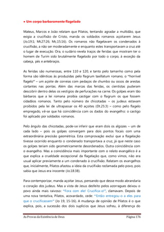 As Provas da Existência de Deus Página 176
• Um corpo barbaramente flagelado
Mateus, Marcos e João relatam que Pilatos, tentando agradar a multidão, que
exigia a crucifixão de Cristo, manda os soldados romanos açoitarem Jesus
(Jo.19:1; Mt.27:26; Mc.15:16). Os romanos não flagelavam os condenados à
crucifixão, a não ser moderadamente e enquanto estes transportavam a cruz até
o lugar de execução. Ora, o sudário revela traços de feridas que mostram ter o
homem de Turim sido brutalmente flagelado por todo o corpo, à exceção da
cabeça, pés e antebraços.
As feridas são numerosas, entre 110 e 120, e tanto pelo tamanho como pela
forma são idênticas às produzidas pelo flagrum taxillatum romano, o “horrível
flagelo” – um açoite de correias com pedaços de chumbo ou ossos de arestas
cortantes nas pontas. Além das marcas das feridas, os cientistas puderam
descobrir dentro delas os vestígios de perfurações na carne. Os golpes eram tão
bárbaros que a lei romana proibia castigar com o flagrum os que fossem
cidadãos romanos. Tanto pelo número de chicotadas – os judeus estavam
proibidos pela lei de ultrapassar os 40 açoites (Dt.25:3) – como pelo flagelo
empregado, vê-se que há coincidência com os dados do evangelho: o castigo
foi aplicado por soldados romanos.
Pelo ângulo das chicotadas, pode-se inferir que eram dois os algozes – um de
cada lado – pois os golpes convergem para dois pontos focais com uma
extraordinária precisão geométrica. Esta comprovação exclui que a flagelação
tivesse ocorrido enquanto o condenado transportava a cruz, já que neste caso
os golpes teriam sido geometricamente desordenados. Outra coincidência com
o evangelho. Mas a coincidência mais importante com o relato evangélico é a
que explica a crueldade excepcional da flagelação que, como vimos, não era
usual aplicar previamente a um condenado à crucifixão. Relatam os evangelhos
que, inicialmente, Pilatos afastou a ideia da crucifixão reclamada pelo povo, pois
sabia que Jesus era inocente (Jo.18:38).
Para contemporizar, manda açoitar Jesus, pensando que desse modo abrandaria
o coração dos judeus. Mas a vista de Jesus desfeito pelos azorragues deixou o
povo ainda mais raivoso: “Fora com ele! Crucifica-o!”, clamavam. Depois de
uma nova tentativa, Pilatos, acovardado, cede: “Então entregou-o a eles para
que o crucificassem” (Jo 19, 15-16). A mudança de opinião de Pilatos é o que
explica, pois, a sucessão dos dois suplícios que Jesus sofreu, à diferença do
 