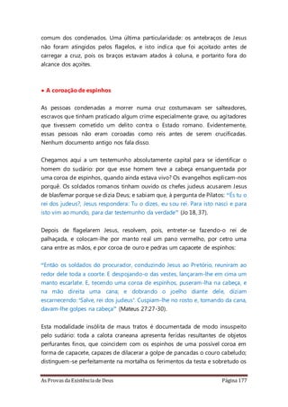 As Provas da Existência de Deus Página 177
comum dos condenados. Uma última particularidade: os antebraços de Jesus
não foram atingidos pelos flagelos, e isto indica que foi açoitado antes de
carregar a cruz, pois os braços estavam atados à coluna, e portanto fora do
alcance dos açoites.
• A coroação de espinhos
As pessoas condenadas a morrer numa cruz costumavam ser salteadores,
escravos que tinham praticado algum crime especialmente grave, ou agitadores
que tivessem cometido um delito contra o Estado romano. Evidentemente,
essas pessoas não eram coroadas como reis antes de serem crucificadas.
Nenhum documento antigo nos fala disso.
Chegamos aqui a um testemunho absolutamente capital para se identificar o
homem do sudário: por que esse homem teve a cabeça ensanguentada por
uma coroa de espinhos, quando ainda estava vivo? Os evangelhos explicam-nos
porquê. Os soldados romanos tinham ouvido os chefes judeus acusarem Jesus
de blasfemar porque se dizia Deus; e sabiam que, à pergunta de Pilatos: “És tu o
rei dos judeus?, Jesus respondera: Tu o dizes, eu sou rei. Para isto nasci e para
isto vim ao mundo, para dar testemunho da verdade” (Jo 18, 37).
Depois de flagelarem Jesus, resolvem, pois, entreter-se fazendo-o rei de
palhaçada, e colocam-lhe por manto real um pano vermelho, por cetro uma
cana entre as mãos, e por coroa de ouro e pedras um capacete de espinhos:
“Então os soldados do procurador, conduzindo Jesus ao Pretório, reuniram ao
redor dele toda a coorte. E despojando-o das vestes, lançaram-lhe em cima um
manto escarlate. E, tecendo uma coroa de espinhos, puseram-lha na cabeça, e
na mão direita uma cana; e dobrando o joelho diante dele, diziam
escarnecendo: ‘Salve, rei dos judeus’. Cuspiam-lhe no rosto e, tomando da cana,
davam-lhe golpes na cabeça” (Mateus 27:27-30).
Esta modalidade insólita de maus tratos é documentada de modo insuspeito
pelo sudário: toda a calota craneana apresenta feridas resultantes de objetos
perfurantes finos, que coincidem com os espinhos de uma possível coroa em
forma de capacete, capazes de dilacerar a golpe de pancadas o couro cabeludo;
distinguem-se perfeitamente na mortalha os ferimentos da testa e sobretudo os
 