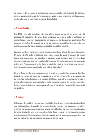 As Provas da Existência de Deus Página 178
da nuca. É de se notar a excepcional documentação morfológica do sangue,
com as características de ter manado em vida, e que impregna profusamente,
misturado com o suor, toda a massa dos cabelos.
• A crucificação
Em 1968, em três sepulcros de Jerusalém, encontraram-se os ossos de 35
pessoas. O esqueleto de uma delas mostrava que havia sido crucificada: os
ossos dos pés estavam trespassados por pregos, e os das pernas quebrados. No
sudário, um sulco de sangue parte do pé direito e do calcanhar esquerdo: um
único prego perfurou os dois pés, cruzados um sobre o outro.
Aparece também claramente uma chaga profunda na altura do pulso esquerdo.
O pulso direito está encoberto pela mão esquerda, pois cruzaram as mãos
diante do corpo antes de sepultar o cadáver; mas também aparece, em duas
direções, o sangue que correu abundantemente do pulso esquerdo ao longo do
antebraço. Não contradiz este dado a tradição cristã e os artistas, que sempre
representaram Jesus crucificado pela palma das mãos?
Os crucificados não eram pregados na cruz atravessando-lhes a palma da mão,
pois desse modo as mãos se rasgariam e o corpo certamente se desprenderia
da cruz. No pulso localiza-se o espaço de Destot que, atravessado pelo prego e
amparado nos ossos que o rodeiam, pode sustentar o peso do corpo e permitir-
lhe os movimentos necessários para a frente e para trás. Exatamente como está
no sudário.
• A morte
O homem do sudário morreu por crucifixão, isto é, em consequência da asfixia
que dela resultou. A posição de um crucificado, com os braços presos no alto e
o corpo pendurado dos mesmos, acaba por dificultar os movimentos da caixa
torácica, iniciando um processo de asfixia. Para respirar, o condenado precisa
erguer o corpo, flexionando os braços e apoiando-se tanto quanto possível nas
pernas, esticando-as ao máximo para que o corpo suba.
 
