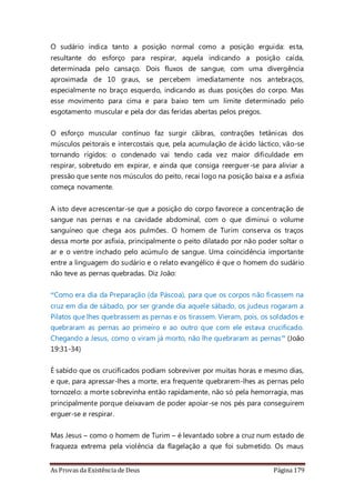 As Provas da Existência de Deus Página 179
O sudário indica tanto a posição normal como a posição erguida: esta,
resultante do esforço para respirar, aquela indicando a posição caída,
determinada pelo cansaço. Dois fluxos de sangue, com uma divergência
aproximada de 10 graus, se percebem imediatamente nos antebraços,
especialmente no braço esquerdo, indicando as duas posições do corpo. Mas
esse movimento para cima e para baixo tem um limite determinado pelo
esgotamento muscular e pela dor das feridas abertas pelos pregos.
O esforço muscular contínuo faz surgir cãibras, contrações tetânicas dos
músculos peitorais e intercostais que, pela acumulação de ácido láctico, vão-se
tornando rígidos: o condenado vai tendo cada vez maior dificuldade em
respirar, sobretudo em expirar, e ainda que consiga reerguer-se para aliviar a
pressão que sente nos músculos do peito, recai logo na posição baixa e a asfixia
começa novamente.
A isto deve acrescentar-se que a posição do corpo favorece a concentração de
sangue nas pernas e na cavidade abdominal, com o que diminui o volume
sanguíneo que chega aos pulmões. O homem de Turim conserva os traços
dessa morte por asfixia, principalmente o peito dilatado por não poder soltar o
ar e o ventre inchado pelo acúmulo de sangue. Uma coincidência importante
entre a linguagem do sudário e o relato evangélico é que o homem do sudário
não teve as pernas quebradas. Diz João:
“Como era dia da Preparação (da Páscoa), para que os corpos não ficassem na
cruz em dia de sábado, por ser grande dia aquele sábado, os judeus rogaram a
Pilatos que lhes quebrassem as pernas e os tirassem. Vieram, pois, os soldados e
quebraram as pernas ao primeiro e ao outro que com ele estava crucificado.
Chegando a Jesus, como o viram já morto, não lhe quebraram as pernas” (João
19:31-34)
É sabido que os crucificados podiam sobreviver por muitas horas e mesmo dias,
e que, para apressar-lhes a morte, era frequente quebrarem-lhes as pernas pelo
tornozelo: a morte sobrevinha então rapidamente, não só pela hemorragia, mas
principalmente porque deixavam de poder apoiar-se nos pés para conseguirem
erguer-se e respirar.
Mas Jesus – como o homem de Turim – é levantado sobre a cruz num estado de
fraqueza extrema pela violência da flagelação a que foi submetido. Os maus
 
