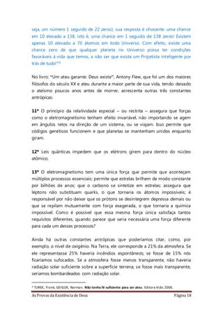 As Provas da Existência de Deus Página 18
seja, um número 1 seguido de 22 zeros), sua resposta é chocante: uma chance
em 10 elevado a 138, isto é, uma chance em 1 seguido de 138 zeros! Existem
apenas 10 elevado a 70 átomos em todo Universo. Com efeito, existe uma
chance zero de que qualquer planeta no Universo possa ter condições
favoráveis à vida que temos, a não ser que exista um Projetista inteligente por
trás de tudo!”2
No livro: “Um ateu garante: Deus existe”, Antony Flew, que foi um dos maiores
filósofos do século XX e ateu durante a maior parte de sua vida, tendo deixado
o ateísmo poucos anos antes de morrer, acrescenta outras três constantes
antrópicas:
11º O princípio da relatividade especial – ou restrita – assegura que forças
como o eletromagnetismo tenham efeito invariável, não importando se agem
em ângulos retos na direção de um sistema, ou se viajam. Isso permite que
códigos genéticos funcionem e que planetas se mantenham unidos enquanto
giram.
12º Leis quânticas impedem que os elétrons girem para dentro do núcleo
atômico.
13º O eletromagnetismo tem uma única força que permite que aconteçam
múltiplos processos essenciais: permite que estrelas brilhem de modo constante
por bilhões de anos; que o carbono se sintetize em estrelas; assegura que
léptons não substituam quarks, o que tornaria os átomos impossíveis; é
responsável por não deixar que os prótons se desintegrem depressa demais ou
que se repilam mutuamente com força exagerada, o que tornaria a química
impossível. Como é possível que essa mesma força única satisfaça tantos
requisitos diferentes, quando parece que seria necessária uma força diferente
para cada um desses processos?
Ainda há outras constantes antrópicas que poderíamos citar, como, por
exemplo, o nível de oxigênio. Na Terra, ele corresponde a 21% da atmosfera. Se
ele representasse 25% haveria incêndios espontâneos; se fosse de 15% nós
ficaríamos sufocados. Se a atmosfera fosse menos transparente, não haveria
radiação solar suficiente sobre a superfície terrena; se fosse mais transparente,
seríamos bombardeados com radiação solar.
2 TUREK, Frank; GEISLER, Norman. Não tenho fé suficiente para ser ateu. Editora Vida:2006.
 