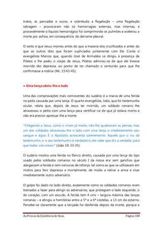 As Provas da Existência de Deus Página 180
tratos, as pancadas e socos, e sobretudo a flagelação – uma flagelação
selvagem – provocaram não só hemorragias externas, mas internas, e
provavelmente o líquido hemorrágico foi comprimindo os pulmões e acelerou a
morte por asfixia, em consequência do derrame pleural.
O certo é que Jesus morreu antes do que a maioria dos crucificados e antes do
que os outros dois que foram supliciados juntamente com Ele. Conta o
evangelista Marcos que, quando José de Arimatéia se dirigiu à presença de
Pilatos e lhe pediu o corpo de Jesus, Pilatos admirou-se de que ele tivesse
morrido tão depressa, ao ponto de ter chamado o centurião para que lhe
confirmasse a notícia (Mc. 15:43-45).
• Uma lança abriu-lhe o lado
Uma das comprovações mais comoventes do sudário é a marca de uma ferida
no peito causada por uma lança. O quarto evangelista, João, que foi testemunha
ocular, relata que, depois de Jesus ter morrido, um soldado romano lhe
atravessou o peito com uma lança para certificar-se de que já estava morto e
não era preciso apressar-lhe a morte:
“Chegando a Jesus, como o viram já morto, não lhe quebraram as pernas, mas
um dos soldados atravessou-lhe o lado com uma lança e imediatamente saiu
sangue e água. E o Apóstolo acrescenta solenemente: Aquele que o viu dá
testemunho, e o seu testemunho é verdadeiro; ele sabe que diz a verdade, para
que todos vós creiais” (João 19: 33-35)
O sudário mostra uma ferida no flanco direito, causada por uma lança do tipo
usado pelos soldados romanos no século I da nossa era: sem ganchos que
alargassem a ferida e sem nervuras de reforço, tal como as que se utilizavam em
motins para ferir depressa e mortalmente, de modo a retirar a arma e visar
imediatamente outro adversário.
O golpe foi dado no lado direito, exatamente como os soldados romanos eram
treinados a fazer para atingir os adversários, que protegiam o lado esquerdo, o
do coração, com um escudo. A ferida tem 4 cms – largura máxima das lanças
romanas – e atingiu o hemitórax entre a 5ª e a 6ª costelas, a 13 cm do esterno.
Percebe-se claramente que a lançada foi desferida depois da morte, porque a
 