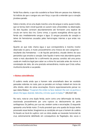 As Provas da Existência de Deus Página 181
ferida ficou aberta, o que não sucederia se fosse feita em pessoa viva. Ademais,
há indícios de que o sangue saiu sem força, o que dá a entender que o coração
já estava parado.
Sobre o tecido, vê-se uma dupla mancha: uma de sangue e outra, quase incolor,
que se tornou bem visível quando se usaram raios ultravioletas na observação.
Os dois líquidos correram abundantemente até formarem uma espécie de
círculo em torno dos rins. Como vimos, o quarto evangelista afirma que da
ferida saiu imediatamente sangue e água. O sangue procedia do coração e
talvez de hematomas causados pelas hemorragias internas a que antes nos
referimos.
Quanto ao que João chama água e que corresponderia à mancha incolor
observada no pano, é muito provavelmente uma mistura de soro sanguíneo –
resultante dos hematomas – e de líquido pericárdico, situado dentro do saco
pericárdico que envolve o coração. Este líquido é tanto mais abundante quanto
maior e mais abundante for o sofrimento da pessoa; constitui até uma prova
usada em medicina legal para saber se a vítima foi seviciada antes de morrer. A
constatação de João, de uma precisão extraordinária, mostra que Cristo sofreu
muitíssimo durante a sua paixão.
• Outras coincidências
O sudário revela ainda que o homem nele amortalhado deve ter recebido
pancadas violentas no rosto, pois se percebe um inchaço notável em torno do
olho direito, além de várias escoriações. Ocorre espontaneamente pensar no
que relata Mateus: “Cuspiram-lhe então na face, bateram-lhe com os punhos e
deram-lhe tapas dizendo: Adivinha, ó Cristo: quem te bateu?” (Mt.26:67-68).
No nariz, nota-se uma dupla ferida, assim como uma deformação da borda,
ocasionada provavelmente por uma ruptura ou deslocamento da parte
cartilaginosa. Os joelhos, por sua vez, revelam cortes e escoriações. O esquerdo
apresenta uma ferida maior. É muito provável que uma queda de bruços tenha
provocado essas lesões. Imaginemos as condições em que o homem do sudário
foi levado ao local do suplício: com as mãos atadas ao travessão horizontal da
cruz; extremamente debilitado em consequência da flagelação, dos socos e
 