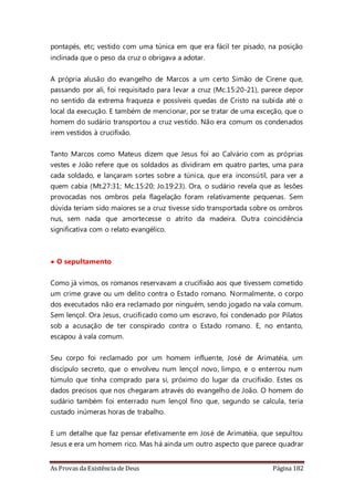 As Provas da Existência de Deus Página 182
pontapés, etc; vestido com uma túnica em que era fácil ter pisado, na posição
inclinada que o peso da cruz o obrigava a adotar.
A própria alusão do evangelho de Marcos a um certo Simão de Cirene que,
passando por ali, foi requisitado para levar a cruz (Mc.15:20-21), parece depor
no sentido da extrema fraqueza e possíveis quedas de Cristo na subida até o
local da execução. E também de mencionar, por se tratar de uma exceção, que o
homem do sudário transportou a cruz vestido. Não era comum os condenados
irem vestidos à crucifixão.
Tanto Marcos como Mateus dizem que Jesus foi ao Calvário com as próprias
vestes e João refere que os soldados as dividiram em quatro partes, uma para
cada soldado, e lançaram sortes sobre a túnica, que era inconsútil, para ver a
quem cabia (Mt.27:31; Mc.15:20; Jo.19:23). Ora, o sudário revela que as lesões
provocadas nos ombros pela flagelação foram relativamente pequenas. Sem
dúvida teriam sido maiores se a cruz tivesse sido transportada sobre os ombros
nus, sem nada que amortecesse o atrito da madeira. Outra coincidência
significativa com o relato evangélico.
• O sepultamento
Como já vimos, os romanos reservavam a crucifixão aos que tivessem cometido
um crime grave ou um delito contra o Estado romano. Normalmente, o corpo
dos executados não era reclamado por ninguém, sendo jogado na vala comum.
Sem lençol. Ora Jesus, crucificado como um escravo, foi condenado por Pilatos
sob a acusação de ter conspirado contra o Estado romano. E, no entanto,
escapou à vala comum.
Seu corpo foi reclamado por um homem influente, José de Arimatéia, um
discípulo secreto, que o envolveu num lençol novo, limpo, e o enterrou num
túmulo que tinha comprado para si, próximo do lugar da crucifixão. Estes os
dados precisos que nos chegaram através do evangelho de João. O homem do
sudário também foi enterrado num lençol fino que, segundo se calcula, teria
custado inúmeras horas de trabalho.
E um detalhe que faz pensar efetivamente em José de Arimatéia, que sepultou
Jesus e era um homem rico. Mas há ainda um outro aspecto que parece quadrar
 