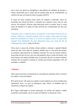As Provas da Existência de Deus Página 183
com o que nos dizem os evangelhos: a abundância de vestígios de sangue, a
indicar claramente que o corpo não foi lavado antes de ser amortalhado, ao
contrário do que era costume entre os judeus (At.9:37).
O corpo de Jesus recebeu sinais claros de respeito e distinção, como ser
envolvido num lençol de linho e colocado num sepulcro novo, não em vala
comum. No entanto, omitiram algo elementar entre os judeus: lavar o corpo
antes de sepultá-lo. O relato de João permite-nos compreender por que isso
aconteceu:
“Tomaram, pois, o corpo de Jesus e envolveram-no em faixas de linho com os
aromas, conforme é costume sepultar entre os judeus. Havia perto do lugar
onde foi crucificado um horto, e no horto um sepulcro novo, no qual ainda
ninguém fora depositado. Ali, pois, depuseram Jesus, por causa do dia da
Preparação dos judeus” (João 19: 40-42).
Vê-se assim a causa da omissão. Estava prestes a começar o grande Sábado
pascal em que, como aliás em qualquer sábado, que é o dia santo dos judeus,
se proibiam rigorosamente os trabalhos manuais. Por isso era preciso enterrar
Jesus antes do pôr do sol, e por isso não puderam lavar o corpo do Senhor: não
havia tempo. Isto explica também que, no primeiro dia útil, as santas mulheres
tivessem ido ao sepulcro, levando os aromas que haviam preparado, a fim de
completar o trabalho.
• Resumo
Vale a pena enumerar sucintamente as coincidências existentes entre o homem
do sudário e Jesus de Nazaré:
1º A partir do séc. VII, passa-se a adotar na arte religiosa um único modelo para
representar Jesus, no qual se distinguem pelo menos 15 detalhes que se
encontram na figura do sudário.
2º A figura estampada no lençol representa um semita com barba e cabelo
comprido e entrançado, como se usava na Palestina no tempo de Cristo.
 
