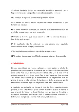 As Provas da Existência de Deus Página 184
3º A brutal flagelação, insólita em condenados à crucifixão, executada com o
flagrum romano; este castigo não era aplicado aos cidadãos romanos.
4º A coroação de espinhos, circunstância igualmente insólita.
5º O homem do sudário não foi despido até o lugar da execução, o que
também não era usual.
6º As pernas não foram quebradas, ao contrário do que se fazia nos casos de
crucifixão, para apressar a morte do condenado.
7º Uma lança de forma igual à que usavam os soldados romanos atravessa o
lado direito, após a morte.
8º O crucificado não foi enterrado na vala comum, mas sepultado
individualmente e com uma peça de linho cara.
9º Foi sepultado cuidadosamente, mas não lhe lavaram o corpo.
10º O cadáver abandonou o lençol fúnebre antes de entrar em decomposição.
• Probabilidades
Diversos especialistas de renome aplicaram a estes dados o cálculo de
probabilidades, para saber qual a chance de que o homem do sudário não fosse
Jesus Cristo. Para uns, é de um para um octilhão, isto é, de 1 para 10²7 (a
unidade seguida de vinte e sete zeros). Para os mais prudentes, é de um para
262 bilhões. Pode-se dizer que a probabilidade é tão insignificante que, na
prática, é como se não existisse. Se juntássemos todas as pessoas que já
existiriam no mundo até hoje, não chegaríamos nem perto deste número!
A conclusão que se impõe é a de que, à vista dos fatos, a explicação mais
plausível, a única satisfatória, é que o homem do sudário é Jesus de Nazaré, e
que o lençol de Turim é o lençol fúnebre com que José de Arimatéia e
Nicodemos envolveram o corpo de Cristo. O paralelismo entre o tecido e os
testemunhos evangélicos é perfeito: nada a mais, nada a menos.
 