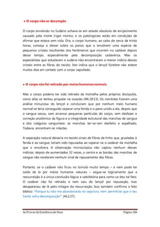 As Provas da Existência de Deus Página 186
• O corpo não se decompôs
O corpo envolvido no Sudário achava-se em estado absoluto de enrijecimento
causado pela morte (rigor mortis), e os patologistas estão em condições de
afirmar que estava sem vida. Ora, o corpo humano, ao cabo de cerca de trinta
horas, começa a deixar sobre os panos que o envolvem uma espécie de
pequenos cristais resultantes dos fenômenos que ocorrem no cadáver depois
desse tempo, especialmente pela decomposição cadavérica. Mas os
especialistas que estudaram o sudário não encontraram o menor indício desses
cristais entre as fibras do tecido. Isto indica que o lençol fúnebre não esteve
muitos dias em contato com o corpo sepultado.
• O corpo não foi retirado por meios humanos normais
Mas o corpo poderia ter sido retirado da mortalha pelos próprios discípulos,
como aliás se tentou propalar na ocasião (Mt.28:13). Os cientistas fizeram uma
análise minuciosa do lençol e concluíram que por nenhum meio humano
normal se teria conseguido separar uma ferida e o pano unido a ela, depois que
o sangue secou, sem arrancar pequenas partículas do corpo, sem desfazer a
correção anatômica da figura e a integridade estrutural das manchas de sangue
e dos coágulos sanguíneos: as manchas ter-se-iam desfeito e espalhado.
Todavia, encontram-se intactas.
A separação natural deixaria no tecido sinais de fibras de linho que, grudadas à
ferida e ao sangue, teriam sido repuxadas ao separar-se o cadáver da mortalha
que o envolvera. A observação microscópica não captou nenhum desses
indícios: depois de aumentados 32 vezes, o centro e as bordas das manchas de
sangue não revelaram nenhum sinal de repuxamento das fibras.
Portanto, se o cadáver não ficou no túmulo muito tempo – e nem pode ter
saído de lá por meios humanos naturais – segue-se logicamente que a
ressurreição é a única conclusão lógica e satisfatória para como se deu tal fato.
O cadáver não foi retirado e nem saiu do lençol por repuxação, mas
desapareceu de lá pelo milagre da ressurreição. Isso também confirma o fato
bíblico: “Porque tu não me abandonarás no sepulcro, nem permitirás que o teu
Santo sofra decomposição” (At.2:27).
 