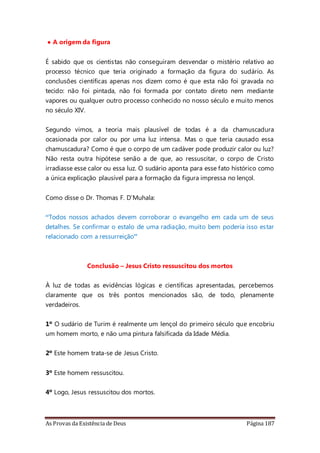 As Provas da Existência de Deus Página 187
• A origem da figura
É sabido que os cientistas não conseguiram desvendar o mistério relativo ao
processo técnico que teria originado a formação da figura do sudário. As
conclusões científicas apenas nos dizem como é que esta não foi gravada no
tecido: não foi pintada, não foi formada por contato direto nem mediante
vapores ou qualquer outro processo conhecido no nosso século e muito menos
no século XIV.
Segundo vimos, a teoria mais plausível de todas é a da chamuscadura
ocasionada por calor ou por uma luz intensa. Mas o que teria causado essa
chamuscadura? Como é que o corpo de um cadáver pode produzir calor ou luz?
Não resta outra hipótese senão a de que, ao ressuscitar, o corpo de Cristo
irradiasse esse calor ou essa luz. O sudário aponta para esse fato histórico como
a única explicação plausível para a formação da figura impressa no lençol.
Como disse o Dr. Thomas F. D’Muhala:
“Todos nossos achados devem corroborar o evangelho em cada um de seus
detalhes. Se confirmar o estalo de uma radiação, muito bem poderia isso estar
relacionado com a ressurreição”
Conclusão – Jesus Cristo ressuscitou dos mortos
À luz de todas as evidências lógicas e científicas apresentadas, percebemos
claramente que os três pontos mencionados são, de todo, plenamente
verdadeiros.
1º O sudário de Turim é realmente um lençol do primeiro século que encobriu
um homem morto, e não uma pintura falsificada da Idade Média.
2º Este homem trata-se de Jesus Cristo.
3º Este homem ressuscitou.
4º Logo, Jesus ressuscitou dos mortos.
 