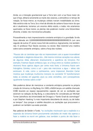 As Provas da Existência de Deus Página 19
Ainda, se a interação gravitacional que a Terra tem com a lua fosse maior do
que é hoje, afetaria seriamente as marés dos oceanos, a atmosfera e o tempo de
rotação. Se fosse menor, as mudanças orbitais trariam instabilidades ao clima.
Não existiria vida na Terra. Se o nível de dióxido de carbono fosse maior do que
ele é atualmente, teríamos um enorme efeito estufa, e todos nós estaríamos
queimados; se fosse menor, as plantas não poderiam manter uma fotossíntese
eficiente, e todos nós morreríamos sufocados.
Provavelmente a mais impressionante constante antrópica é a gravidade. Se ela
fosse alterada em 0,00000000000000000000000000000000000001% (um zero
seguido de outros 37 zeros) nosso Sol não existiria e, logicamente, nós também
não. O professor Paul Davies escreveu na revista New Scientist uma matéria
sobre outra constante antrópica, sobre a força dos núcleos:
“Poucos são os cientistas que não se impressionam com a quase inconcebível
simplicidade e elegância dessas leis... Até mesmo mínimas variações nos valores
de algumas delas alterariam drasticamente a aparência do Universo. Por
exemplo, Freeman Dyson enfatizou que, se a força entre os núcleos (prótons e
nêutrons) fosse apenas alguns por cento mais forte, o Universo ficaria sem
hidrogênio. Estrelas, como o sol – para não mencionar a água – talvez não
existissem. A vida, como a conhecemos, seria impossível. Brandon Carter
mostrou que mudanças muitíssimo menores na constante ‘G’ transformariam
todas as estrelas em gigantes azuis ou anãs vermelhas, com consequências
igualmente funestas sobre a vida”
Não podemos deixar de mencionar a constante antrópica presente na própria
criação do Universo, no Big Bang. Em 1989, a NASA lançou um satélite chamado
COBE levando ao espaço equipamentos capazes de ver as oscilações que
existiram na radiação do Big Bang, e a descoberta foi considerada por Michael
Turner (astrofísico da Universidade de Chicago) o “Santo Graal da cosmologia”
e por Stephen Hawking “a mais importante descoberta do século, ou de todos
os tempos”. Isso porque o satélite descobriu as oscilações que procuravam e
puderam ver também sua exata precisão.
Nas palavras de Geisler e Turek, “as oscilações mostravam que a explosão e a
expansão do Universo foram precisamente calculadas de modo não apenas a
fazer a matéria se reunir em galáxias, mas também a ponto de não fazer o
 