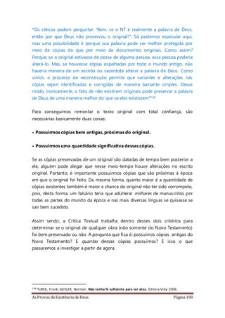 As Provas da Existência de Deus Página 190
“Os céticos podem perguntar: ‘Bem, se o NT é realmente a palavra de Deus,
então por que Deus não preservou o original?’. Só podemos especular aqui,
mas uma possibilidade é porque sua palavra pode ser melhor protegida por
meio de cópias do que por meio de documentos originais. Como assim?
Porque, se o original estivesse de posse de alguma pessoa, essa pessoa poderia
alterá-lo. Mas, se houvesse cópias espalhadas por todo o mundo antigo, não
haveria maneira de um escriba ou sacerdote alterar a palavra de Deus. Como
vimos, o processo de reconstrução permite que variantes e alterações nas
cópias sejam identificadas e corrigidas de maneira bastante simples. Desse
modo, ironicamente, o fato de não existirem originais pode preservar a palavra
de Deus de uma maneira melhor do que se eles existissem”138
Para conseguimos remontar o texto original com total confiança, são
necessárias basicamente duas coisas:
• Possuirmos cópias bem antigas, próximas do original.
• Possuirmos uma quantidade significativa dessas cópias.
Se as cópias preservadas de um original são datadas de tempo bem posterior a
ele, alguém pode alegar que nesse meio-tempo houve alterações no escrito
original. Portanto, é importante possuirmos cópias que são próximas à época
em que o original foi feito. Da mesma forma, quanto maior é a quantidade de
cópias existentes também é maior a chance do original não ter sido corrompido,
pois, desta forma, um falsário teria que adulterar milhares de manuscritos por
todas as partes do mundo da época e nas mais diversas línguas se quisesse se
sair bem sucedido.
Assim sendo, a Crítica Textual trabalha dentro desses dois critérios para
determinar se o original de qualquer obra (não somente do Novo Testamento)
foi bem preservado ou não. A pergunta que fica é: possuímos cópias antigas do
Novo Testamento? E quantas dessas cópias possuímos? É isso o que
passaremos a investigar a partir de agora.
138 TUREK, Frank; GEISLER, Norman. Não tenho fé suficiente para ser ateu. Editora Vida:2006.
 