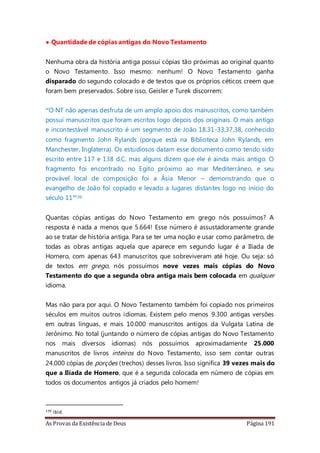 As Provas da Existência de Deus Página 191
• Quantidade de cópias antigas do Novo Testamento
Nenhuma obra da história antiga possui cópias tão próximas ao original quanto
o Novo Testamento. Isso mesmo: nenhum! O Novo Testamento ganha
disparado do segundo colocado e de textos que os próprios céticos creem que
foram bem preservados. Sobre isso, Geisler e Turek discorrem:
“O NT não apenas desfruta de um amplo apoio dos manuscritos, como também
possui manuscritos que foram escritos logo depois dos originais. O mais antigo
e incontestável manuscrito é um segmento de João 18.31-33,37,38, conhecido
como fragmento John Rylands (porque está na Biblioteca John Rylands, em
Manchester, Inglaterra). Os estudiosos datam esse documento como tendo sido
escrito entre 117 e 138 d.C, mas alguns dizem que ele é ainda mais antigo. O
fragmento foi encontrado no Egito próximo ao mar Mediterrâneo, e seu
provável local de composição foi a Ásia Menor – demonstrando que o
evangelho de João foi copiado e levado a lugares distantes logo no início do
século 11”139
Quantas cópias antigas do Novo Testamento em grego nós possuímos? A
resposta é nada a menos que 5.664! Esse número é assustadoramente grande
ao se tratar de história antiga. Para se ter uma noção e usar como parâmetro, de
todas as obras antigas aquela que aparece em segundo lugar é a Ilíada de
Homero, com apenas 643 manuscritos que sobreviveram até hoje. Ou seja: só
de textos em grego, nós possuímos nove vezes mais cópias do Novo
Testamento do que a segunda obra antiga mais bem colocada em qualquer
idioma.
Mas não para por aqui. O Novo Testamento também foi copiado nos primeiros
séculos em muitos outros idiomas. Existem pelo menos 9.300 antigas versões
em outras línguas, e mais 10.000 manuscritos antigos da Vulgata Latina de
Jerônimo. No total (juntando o número de cópias antigas do Novo Testamento
nos mais diversos idiomas) nós possuímos aproximadamente 25.000
manuscritos de livros inteiros do Novo Testamento, isso sem contar outras
24.000 cópias de porções (trechos) desses livros. Isso significa 39 vezes mais do
que a Ilíada de Homero, que é a segunda colocada em número de cópias em
todos os documentos antigos já criados pelo homem!
139 ibid.
 