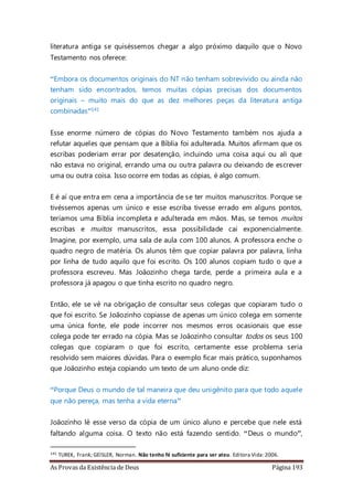 As Provas da Existência de Deus Página 193
literatura antiga se quiséssemos chegar a algo próximo daquilo que o Novo
Testamento nos oferece:
“Embora os documentos originais do NT não tenham sobrevivido ou ainda não
tenham sido encontrados, temos muitas cópias precisas dos documentos
originais – muito mais do que as dez melhores peças da literatura antiga
combinadas”141
Esse enorme número de cópias do Novo Testamento também nos ajuda a
refutar aqueles que pensam que a Bíblia foi adulterada. Muitos afirmam que os
escribas poderiam errar por desatenção, incluindo uma coisa aqui ou ali que
não estava no original, errando uma ou outra palavra ou deixando de escrever
uma ou outra coisa. Isso ocorre em todas as cópias, é algo comum.
E é aí que entra em cena a importância de se ter muitos manuscritos. Porque se
tivéssemos apenas um único e esse escriba tivesse errado em alguns pontos,
teríamos uma Bíblia incompleta e adulterada em mãos. Mas, se temos muitos
escribas e muitos manuscritos, essa possibilidade cai exponencialmente.
Imagine, por exemplo, uma sala de aula com 100 alunos. A professora enche o
quadro negro de matéria. Os alunos têm que copiar palavra por palavra, linha
por linha de tudo aquilo que foi escrito. Os 100 alunos copiam tudo o que a
professora escreveu. Mas Joãozinho chega tarde, perde a primeira aula e a
professora já apagou o que tinha escrito no quadro negro.
Então, ele se vê na obrigação de consultar seus colegas que copiaram tudo o
que foi escrito. Se Joãozinho copiasse de apenas um único colega em somente
uma única fonte, ele pode incorrer nos mesmos erros ocasionais que esse
colega pode ter errado na cópia. Mas se Joãozinho consultar todos os seus 100
colegas que copiaram o que foi escrito, certamente esse problema seria
resolvido sem maiores dúvidas. Para o exemplo ficar mais prático, suponhamos
que Joãozinho esteja copiando um texto de um aluno onde diz:
“Porque Deus o mundo de tal maneira que deu unigênito para que todo aquele
que não pereça, mas tenha a vida eterna”
Joãozinho lê esse verso da cópia de um único aluno e percebe que nele está
faltando alguma coisa. O texto não está fazendo sentido. “Deus o mundo”,
141 TUREK, Frank; GEISLER, Norman. Não tenho fé suficiente para ser ateu. Editora Vida:2006.
 