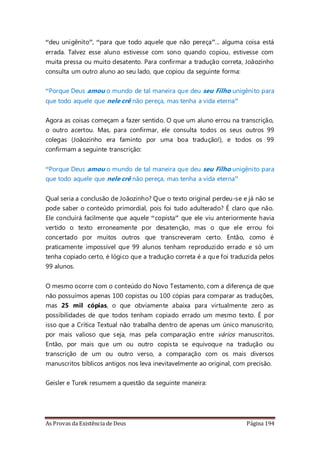 As Provas da Existência de Deus Página 194
“deu unigênito”, “para que todo aquele que não pereça”... alguma coisa está
errada. Talvez esse aluno estivesse com sono quando copiou, estivesse com
muita pressa ou muito desatento. Para confirmar a tradução correta, Joãozinho
consulta um outro aluno ao seu lado, que copiou da seguinte forma:
“Porque Deus amou o mundo de tal maneira que deu seu Filho unigênito para
que todo aquele que nele crê não pereça, mas tenha a vida eterna”
Agora as coisas começam a fazer sentido. O que um aluno errou na transcrição,
o outro acertou. Mas, para confirmar, ele consulta todos os seus outros 99
colegas (Joãozinho era faminto por uma boa tradução!), e todos os 99
confirmam a seguinte transcrição:
“Porque Deus amou o mundo de tal maneira que deu seu Filho unigênito para
que todo aquele que nele crê não pereça, mas tenha a vida eterna”
Qual seria a conclusão de Joãozinho? Que o texto original perdeu-se e já não se
pode saber o conteúdo primordial, pois foi tudo adulterado? É claro que não.
Ele concluirá facilmente que aquele “copista” que ele viu anteriormente havia
vertido o texto erroneamente por desatenção, mas o que ele errou foi
concertado por muitos outros que transcreveram certo. Então, como é
praticamente impossível que 99 alunos tenham reproduzido errado e só um
tenha copiado certo, é lógico que a tradução correta é a que foi traduzida pelos
99 alunos.
O mesmo ocorre com o conteúdo do Novo Testamento, com a diferença de que
não possuímos apenas 100 copistas ou 100 cópias para comparar as traduções,
mas 25 mil cópias, o que obviamente abaixa para virtualmente zero as
possibilidades de que todos tenham copiado errado um mesmo texto. É por
isso que a Crítica Textual não trabalha dentro de apenas um único manuscrito,
por mais valioso que seja, mas pela comparação entre vários manuscritos.
Então, por mais que um ou outro copista se equivoque na tradução ou
transcrição de um ou outro verso, a comparação com os mais diversos
manuscritos bíblicos antigos nos leva inevitavelmente ao original, com precisão.
Geisler e Turek resumem a questão da seguinte maneira:
 