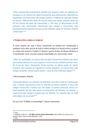As Provas da Existência de Deus Página 195
“Uma reconstrução praticamente perfeita dos originais pode ser realizada ao
comparar-se as milhares de cópias manuscritas que sobreviveram. Descobrimos
fragmentos de manuscritos tão antigos quanto o material da segunda metade
do século I. Não existem obras do mundo antigo que sequer cheguem perto do
NT em termos de apoio de manuscritos (...) De fato, os documentos do NT
possuem mais manuscritos, manuscritos mais antigos e manuscritos mais
abundantemente apoiados do que as dez melhores peças da literatura clássica
combinadas”142
• Tempo entre a cópia e o original
O outro quesito em que o Novo Testamento se destaca em comparação a
qualquer outra obra escrita de toda a história antiga é no tempo entre o original
e a cópia mais próxima. Frederic G. Kenyon, que foi diretor do Museu Britânico e
é reconhecido como uma das maiores autoridades em manuscritos, disse:
“Além da quantidade, os manuscritos do Novo Testamento diferem das obras
dos autores clássicos em outro aspecto, e mais uma vez a diferença é bem clara.
Os livros do Novo Testamento foram escritos na última parte do século
primeiro; com exceção de fragmentos muitos pequenos, os manuscritos mais
antigos existentes são do quarto século – cerca de 250 a 300 anos depois”143
E ele prossegue, dizendo:
“Isso pode parecer um intervalo considerável, mas não é nada em comparação
com o tempo transcorrido entre os grandes escritores clássicos e seus mais
antigos manuscritos. Cremos que, em todos os pontos essenciais, temos um
texto bastante fiel das sete peças remanescentes de Sófocles; no entanto, o
manuscrito mais antigo e substancioso de Sófocles foi copiado mais de 1400
anos depois de sua morte”144
Em seu livro “A Bíblia e a Arquelogia”, Kenyon acrescenta:
142 ibid.
143 KENYON, Frederic G. - Our Bible and the Ancient Manuscripts (Nossa Bíblia eos manuscritos
Antigos). Nova Iorque: Harper &Brothers, 1941.
144 ibid.
 