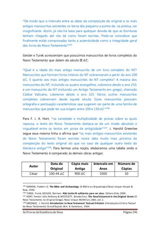 As Provas da Existência de Deus Página 196
“De modo que o intervalo entre as datas da composição do original e os mais
antigos manuscritos existentes se torna tão pequeno a ponto de, na prática, ser
insignificante. Assim, já não há base para qualquer dúvida de que as Escrituras
tenham chegado até nós tal como foram escritas. Pode-se considerar que
finalmente estão comprovadas tanto a autenticidade como a integridade geral
dos livros do Novo Testamento”145
Geisler e Turek acrescentam que possuímos manuscritos de livros completos do
Novo Testamento que datam do século III d.C:
“Qual é a idade do mais antigo manuscrito de um livro completo do NT?
Manuscritos que formam livros inteiros do NT sobreviveram a partir do ano 200
d.C. E quanto aos mais antigos manuscritos do NT completo? A maioria dos
manuscritos do NT, incluindo os quatro evangelhos, sobrevive desde o ano 250,
e um manuscrito do NT (incluindo um Antigo Testamento em grego), chamado
Códice Vaticano, sobrevive desde o ano 325. Vários outros manuscritos
completos sobrevivem desde aquele século. Esses manuscritos possuem
ortografia e pontuação características que sugerem ser parte de uma família de
manuscritos que pode ter sua origem entre 100 e 150 d.C”146
Para F. J. A. Hort, “na variedade e multiplicidade de provas sobre as quais
repousa, o texto do Novo Testamento destaca-se de um modo absoluto e
inigualável entre os textos em prosa da antigüidade”147. J. Harold Greenlee
segue essa mesma linha e afirma que “os mais antigos manuscritos existentes
do Novo Testamento foram escritos numa data muito mais próxima da
composição do texto original do que no caso de qualquer outro texto da
literatura antiga”148. Para termos uma noção, elaboramos uma tabela onde o
Novo Testamento é comparado às demais obras antigas:
Autor
Data do
Original
Cópia mais
Antiga
Intervalo em
Anos
Número de
Cópias
César 100-44 a.C 900 d.C 1000 10
145 KENYON, Frederic G. The Bibie and Archaeology (A Bíblia ea Arqueologia) Nova Iorque: Harper &
Row, 1940.
146 TUREK, Frank; GEISLER, Norman. Não tenho fé suficiente para ser ateu. Editora Vida:2006.
147 HORT, Fenton John Anthony & WESTCOTT, Brooke Foss. The NewTestament in the Original Greek (O
Novo Testamento no Original Grego). Nova Iorque: McMillan,1881.vol.1.
148 GREENLEE, J. Harold.Introduction to New Testament Textual Criticism (Introdução à Crítica Textual
do Novo Testamento) Grand Rapids:Wm. B. Eerdmans, 1964.
 