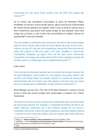 As Provas da Existência de Deus Página 198
manuscritos de suas obras foram escritos mais de 1300 anos depois dos
originais”149
Se os críticos não consideram corrompidas as obras de Heródoto, Platão,
Aristóteles ou Homero, mesmo tendo apenas alguns manuscritos sobreviventes
de muitos séculos posterior ao original, então o que os levaria a pensar que o
Novo Testamento, que possui mais cópias antigas do que qualquer outra obra
antiga que já existiu, e com muito mais proximidade ao original, deveria ser
questionado? Como diz Greenlee:
“Os mais antigos e conhecidos dos manuscritos da maioria dos autores gregos
clássicos foram escritos pelo menos mil anos depois da morte do seu autor...
Todavia, no caso NT, dois dos mais importantes manuscritos foram escritos em
prazo não superior a 300 anos após o NT estar completo, e manuscritos
virtualmente completos, de alguns livros do NT, bem como manuscritos
incompletos, mas longos, de muitas partes do NT, foram copiados em datas tão
remotas quanto um século após serem originalmente escritos”150
E ele conclui:
“Uma vez que os estudiosos aceitam que os escritos dos antigos clássicos são
em geral fidedignos, muito embora os mais antigos manuscritos tenham sido
escritos tanto tempo depois da redação original e o número de manuscritos
remanescentes seja, em muitos casos, tão pequeno, está claro que, da mesma
forma, fica assegurada a credibilidade no texto do Novo Testamento”151
Bruce Metzger, em seu livro: “The Text of the New Testament”, acentua a forma
como as obras dos autores antigas eram preservadas, e compara com o Novo
Testamento:
“As obras de inúmeros autores antigos foram preservadas pela mais tênue linha
de transmissão possível. Por exemplo, o compêndio de história de Roma, por
Veléio Patérculo, sobreviveu até a era moderna através de um único e
incompleto manuscrito, a partir do qual se preparou a primeira edição impressa
– e perdeu-se esse manuscrito solitário após ser copiado pelo beato Rhenanus
149 BRUCE, F.F. Merece Confiança o Novo Testamento? São Paulo:Vida Nova, 1965.
150 GREENLEE, J. Harold.Introduction to New Testament Textual Criticism (Introdução à Crítica Textual
do Novo Testamento) Grand Rapids:Wm. B. Eerdmans, 1964.
151 ibid.
 