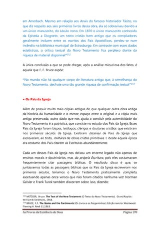 As Provas da Existência de Deus Página 199
em Amerbach. Mesmo em relação aos Anais do famoso historiador Tácito, no
que diz respeito aos seis primeiros livros dessa obra, ela só sobreviveu devido a
um único manuscrito, do século nono. Em 1870 o único manuscrito conhecido
da Epístola a Diogneto, um texto cristão bem antigo que os compiladores
geralmente incluem entre os escritos dos Pais Apostólicos, perdeu-se num
incêndio na biblioteca municipal de Estrasburgo. Em contraste com esses dados
estatísticos, o crítico textual do Novo Testamento fica perplexo diante da
riqueza de material disponível”152
A única conclusão a que se pode chegar, após a análise minuciosa dos fatos, é
aquela que F. F. Bruce expõe:
“No mundo não há qualquer corpo de literatura antiga que, à semelhança do
Novo Testamento, desfrute uma tão grande riqueza de confirmação textual”153
• Os Pais da Igreja
Além de possuir muito mais cópias antigas do que qualquer outra obra antiga
da história da humanidade e o menor espaço entre o original e a cópia mais
antiga preservada, outro dado que nos ajuda a concluir pela autenticidade do
Novo Testamento é a patrística, que consiste no estudo dos Pais da Igreja. Esses
Pais da Igreja foram bispos, teólogos, clérigos e doutores cristãos que existiram
nos primeiros séculos da Igreja. Existiram dezenas de Pais da Igreja que
escreveram, ao todo, milhares de obras cristãs primitivas. E desde aquela época
era costume dos Pais citarem as Escrituras abundantemente.
Cada um desses Pais da Igreja nos deixou um enorme legado não apenas de
ensinos morais e doutrinários, mas da própria Escritura, pois eles costumavam
frequentemente citar passagens bíblicas. O resultado disso é que, se
juntássemos todas as passagens bíblicas que os Pais da Igreja escreveram nos
primeiros séculos, teríamos o Novo Testamento praticamente completo,
excetuando apenas onze versos que não foram citados nenhuma vez! Norman
Geisler e Frank Turek também discorrem sobre isso, dizendo:
152 METZGER, Bruce. The Text of the New Testament (O Texto do Novo Testamento). Grand Rapids:
WilliamB.Eerdmans, 1968.
153 BRUCE, F.F. The Books and the Parchments (Os Livros e os Pergaminhos).Edição revista.Westwood:
Fleming H. Revê 11,1963.
 