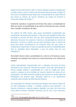 As Provas da Existência de Deus Página 20
próprio Universo desmoronar sobre si mesmo. Qualquer pequena variação para
um lado ou para o outro, e nenhum de nós estaria aqui para contar a história. O
fato é que as oscilações são tão exatas (com uma precisão de um sobre 100 mil)
que Smoot as chamou de ‘marcas mecânicas da criação do Universo’ e
‘impressões digitais do Criador’”3.
Finalmente, reproduzo o argumento de Antony Flew sobre a complexidade do
DNA, que excluiu as possibilidades de que tenha se formado por acaso, levando
Flew a acreditar na existência de Deus:
“O material do DNA mostra, pela quase inacreditável complexidade das
combinações necessárias para produzir a vida, que uma inteligência deve estar
envolvida no processo de fazer com que esses extraordinariamente diversos
elementos funcionem em conjunto. É extrema a complexidade do número de
elementos, e enorme a sutileza com que eles funcionam juntos. A chance de
essas duas partes encontrarem-se no momento certo, por puro acaso, é
simplesmente insignificante. É tudo uma questão da enorme complexidade pela
qual os resultados foram alcançados, o que me parece obra de uma
inteligência”4
Ele também discorre sobre a possibilidade de a vida ter se formado por acaso,
refutando uma analogia muito usada nos círculos darwinistas: a do “teorema do
macaco”:
«Fiquei especialmente impressionado com a refutação minuciosa de Gerry
Schroeder ao que chamo de “teorema do macaco”. Essa ideia, apresentada de
formas variadas, defende a possibilidade de a vida ter surgido por acaso,
usando a analogia de uma multidão de macacos batendo nas teclas de um
computador e, em dado momento, acabarem por escrever um soneto digno de
Shakespeare. Em primeiro lugar, Schroeder referiu-se a um experimento
conduzido pelo Conselho de Artes Nacional Britânico.
Um computador foi colocado numa jaula que abrigava seis macacos. Depois de
um mês martelando o teclado – e também usando-o como banheiro! –, os
macacos produziram cinquenta páginas digitadas, nas quais não havia uma
única palavra formada. Schroeder comentou que foi isso o que aconteceu,
3 ibid.
4 FLEW, Antony. Um ateu garante: Deus existe. São Paulo:Ediouro,2008.
 