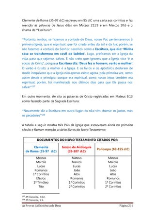 As Provas da Existência de Deus Página 201
Clemente de Roma (35-97 d.C) escreveu em 95 d.C uma carta aos coríntios e fez
menção às palavras de Jesus ditas em Mateus 21:23 e em Marcos 10:6 e o
chama de “Escritura”:
“Portanto, irmãos, se fazemos a vontade de Deus, nosso Pai, pertenceremos à
primeira Igreja, que é espiritual, que foi criada antes do sol e da lua; porém, se
não fazemos a vontade do Senhor, seremos como a Escritura, que diz: ‘Minha
casa se transformou em covil de ladrões’. Logo, prefiramos ser a Igreja da
vida, para que sejamos salvos. E não creio que ignoreis que a Igreja viva ‘é o
corpo de Cristo’, porque a Escritura diz: ‘Deus fez o homem, varão e mulher’.
O varão é Cristo; a mulher é a Igreja. E os livros e os apóstolos declaram de
modo inequívoco que a Igreja não apenas existe agora, pela primeira vez, como
assim desde o princípio, porque era espiritual, como nosso Jesus também era
espiritual; porém, foi manifestada nos últimos dias para que Ele possa nos
salvar”157
Em outro momento, ele cita as palavras de Cristo registradas em Mateus 9:13
como fazendo parte da Sagrada Escritura:
“Novamente diz a Escritura em outro lugar: eu não vim chamar os justos, mas
os pecadores”158
A tabela a seguir mostra três Pais da Igreja que escreveram ainda no primeiro
século e fizeram menção a vários livros do Novo Testamento:
DOCUMENTOS DO NOVO TESTAMENTO CITADOS POR:
Clemente
de Roma (35-97 d.C)
Inácio de Antioquia
(35-107 d.C)
Policarpo (69-155 d.C)
Mateus Mateus Mateus
Marcos Marcos Marcos
Lucas Lucas Lucas
Romanos João João
1ª Coríntios Atos Atos
Efésios Romanos Romanos
1ª Timóteo 1ª Coríntios 1ª Coríntios
Tito 2ª Coríntios 2ª Coríntios
157 2ª Clemente, 14:2.
158 2ª Clemente, 2:4.
 