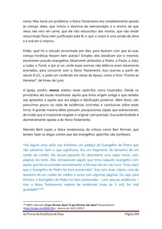 As Provas da Existência de Deus Página 204
nome. Mas havia um problema: o Novo Testamento era completamente oposto
às crenças deles, que incluía a doutrina da reencarnação e o ensino de que
Jesus não veio em carne, que ele não ressuscitou dos mortos, que não existe
ressurreição física nem justificação pela fé, e que o corpo é uma prisão da alma
e é mal em si mesmo.
Então, qual foi a solução encontrada por eles, para fazerem com que as suas
crenças heréticas fossem bem aceitas? Simples: eles decidiram por si mesmos
escreverem pseudo-evangelhos falsamente atribuídos a Pedro, a Paulo, a João,
a Judas, a Tomé, e por aí vai, onde esses ensinos não-bíblicos eram claramente
ensinados, para concorrer com o Novo Testamento. Isso ocorreu a partir do
século II d.C, e pode ser conferido em obras da época, como o livro “Contra as
Heresias”, de Irineu de Lyon.
A Igreja, porém, nunca aceitou esses apócrifos como inspirados. Desde os
primórdios ela soube reconhecer aquilo que tinha origem antiga e que remetia
aos apóstolos e aquilo que era plágio e falsificação posterior. Além disso, nós
possuímos pouco ou nada de evidências concretas e conclusivas sobre esses
livros. A grande maioria deles possuem pouquíssimas cópias que sobreviveram,
de modo que é impossível resgatar o original com precisão. Sua autenticidade é
diametralmente oposta a do Novo Testamento.
Marcelo Berti expôs a tática tendenciosa de críticos como Bart Ehrman, que
tentam fazer os leigos crerem que tais evangelhos apócrifos são confiáveis:
“Há alguns anos atrás nos tínhamos um pedaço do Evangelho de Pedro que
não sabíamos bem o que significava. Era um fragmento do tamanho de um
cartão de crédito. No século passado foi descoberta uma cópia maior, com
páginas do texto. Eles compararam aquilo que tinha naquele evangelho com
aquilo que foi encontrado recentemente, e Ehrman diz em seu livro: ‘ficou claro
que o Evangelho de Pedro foi bem preservado’. Isso com duas cópias, uma do
tamanho de um cartão de crédito e outra com algumas páginas. Ou seja: para
Ehrman, o Evangelho de Pedro foi bem preservado – com poucas evidências –
mas o Novo Testamento, repleto de evidências (mais de 5 mil), foi ‘mal
guardado’!”160
160 BERTI, Marcelo.O que Ehrman disse? O que Ehrman não disse? Disponível em:
<http://vimeo.com/9831765>. Acesso em: 04/11/2013.
 