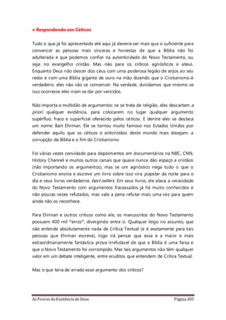 As Provas da Existência de Deus Página 205
• Respondendo aos Céticos
Tudo o que já foi apresentado até aqui já deveria ser mais que o suficiente para
convencer as pessoas mais sinceras e honestas de que a Bíblia não foi
adulterada e que podemos confiar na autenticidade do Novo Testamento, ou
seja: no evangelho cristão. Mas não para os críticos agnósticos e ateus.
Enquanto Deus não descer dos céus com uma poderosa legião de anjos ao seu
redor e com uma Bíblia gigante de ouro na mão dizendo que o Cristianismo é
verdadeiro, eles não vão se convencer. Na verdade, duvidamos que mesmo se
isso ocorresse eles iriam se dar por vencidos.
Não importa a multidão de argumentos: se se trata de religião, eles descartam a
priori qualquer evidência, para colocarem no lugar qualquer argumento
supérfluo, fraco e superficial oferecido pelos céticos. E dentre eles se destaca
um nome: Bart Ehrman. Ele se tornou muito famoso nos Estados Unidos por
defender aquilo que os céticos e anticristãos deste mundo mais desejam: a
corrupção da Bíblia e o fim do Cristianismo.
Foi várias vezes convidado para depoimentos em documentários na NBC, CNN,
History Channel e muitos outros canais que quase nunca dão espaço a cristãos
(não importando os argumentos), mas se um agnóstico nega tudo o que o
Cristianismo ensina e escreve um livro sobre isso vira popstar da noite para o
dia e seus livros verdadeiros best-sellers. Em seus livros, ele ataca a veracidade
do Novo Testamento com argumentos fracassados já há muito conhecidos e
não poucas vezes refutados, mas vale a pena refutar mais uma vez para quem
ainda não os reconhece.
Para Ehrman e outros críticos como ele, os manuscritos do Novo Testamento
possuem 400 mil “erros”, divergindo entre si. Qualquer leigo no assunto, que
não entende absolutamente nada de Crítica Textual (e é exatamente para tais
pessoas que Ehrman escreve), logo irá pensar que essa é a maior e mais
extraordinariamente fantástica prova irrefutável de que a Bíblia é uma farsa e
que o Novo Testamento foi corrompido. Mas tais argumentos não têm qualquer
valor em um debate inteligente, entre eruditos que entendem de Crítica Textual.
Mas o que teria de errado esse argumento dos críticos?
 