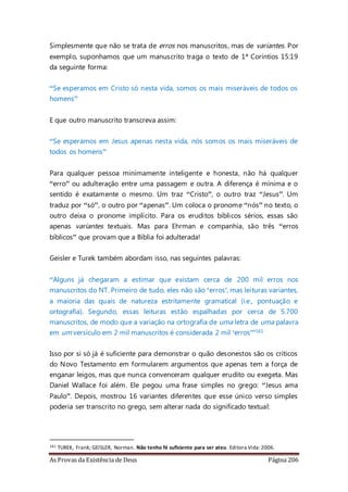 As Provas da Existência de Deus Página 206
Simplesmente que não se trata de erros nos manuscritos, mas de variantes. Por
exemplo, suponhamos que um manuscrito traga o texto de 1ª Coríntios 15:19
da seguinte forma:
“Se esperamos em Cristo só nesta vida, somos os mais miseráveis de todos os
homens”
E que outro manuscrito transcreva assim:
“Se esperamos em Jesus apenas nesta vida, nós somos os mais miseráveis de
todos os homens”
Para qualquer pessoa minimamente inteligente e honesta, não há qualquer
“erro” ou adulteração entre uma passagem e outra. A diferença é mínima e o
sentido é exatamente o mesmo. Um traz “Cristo”, o outro traz “Jesus”. Um
traduz por “só”, o outro por “apenas”. Um coloca o pronome “nós” no texto, o
outro deixa o pronome implícito. Para os eruditos bíblicos sérios, essas são
apenas variantes textuais. Mas para Ehrman e companhia, são três “erros
bíblicos” que provam que a Bíblia foi adulterada!
Geisler e Turek também abordam isso, nas seguintes palavras:
“Alguns já chegaram a estimar que existam cerca de 200 mil erros nos
manuscritos do NT. Primeiro de tudo, eles não são ‘erros’, mas leituras variantes,
a maioria das quais de natureza estritamente gramatical (i.e., pontuação e
ortografia). Segundo, essas leituras estão espalhadas por cerca de 5.700
manuscritos, de modo que a variação na ortografia de uma letra de uma palavra
em um versículo em 2 mil manuscritos é considerada 2 mil ‘erros’”161
Isso por si só já é suficiente para demonstrar o quão desonestos são os críticos
do Novo Testamento em formularem argumentos que apenas tem a força de
enganar leigos, mas que nunca convenceram qualquer erudito ou exegeta. Mas
Daniel Wallace foi além. Ele pegou uma frase simples no grego: “Jesus ama
Paulo”. Depois, mostrou 16 variantes diferentes que esse único verso simples
poderia ser transcrito no grego, sem alterar nada do significado textual:
161 TUREK, Frank; GEISLER, Norman. Não tenho fé suficiente para ser ateu. Editora Vida:2006.
 