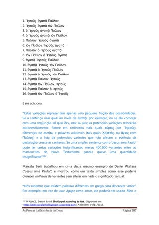 As Provas da Existência de Deus Página 207
1. ᾿Ιησοῦς ἀγαπᾷ Παῦλον
2. ᾿Ιησοῦς ἀγαπᾷ τὸν Παῦλον
3. ὁ ᾿Ιησοῦς ἀγαπᾷ Παῦλον
4. ὁ ᾿Ιησοῦς ἀγαπᾷ τὸν Παῦλον
5. Παῦλον ᾿Ιησοῦς ἀγαπᾷ
6. τὸν Παῦλον ᾿Ιησοῦς ἀγαπᾷ
7. Παῦλον ὁ ᾿Ιησοῦς ἀγαπᾷ
8. τὸν Παῦλον ὁ ᾿Ιησοῦς ἀγαπᾷ
9. ἀγαπᾷ ᾿Ιησοῦς Παῦλον
10. ἀγαπᾷ ᾿Ιησοῦς τὸν Παῦλον
11. ἀγαπᾷ ὁ ᾿Ιησοῦς Παῦλον
12. ἀγαπᾷ ὁ ᾿Ιησοῦς τὸν Παῦλον
13. ἀγαπᾷ Παῦλον ᾿Ιησοῦς
14. ἀγαπᾷ τὸν Παῦλον ᾿Ιησοῦς
15. ἀγαπᾷ Παῦλον ὁ ᾿Ιησοῦς
16. ἀγαπᾷ τὸν Παῦλον ὁ ᾿Ιησοῦς
E ele adiciona:
“Estas variações representam apenas uma pequena fração das possibilidades.
Se a sentença usar φιλεῖ ao invés de ἀγαπᾷ, por exemplo, ou se ela começar
com uma conjunção tal qual δεv, καιv, ou μέν, as potenciais variações crescerão
exponencialmente. Fatore em sinônimos (tais quais κύριος por ᾿Ιησοῦς),
diferenças de escrita, e palavras adicionais (tais quais Χριστός, ou ἅγιος com
Παῦλος) e a lista de potenciais variantes que não afetam a essência da
declaração cresce às centenas. Se uma simples sentença como ‘Jesus ama Paulo’
pode ter tantas variações insignificantes, meros 400.000 variantes entre os
manuscritos do Novo Testamento parece quase uma quantidade
insignificante”162
Marcelo Berti trabalhou em cima desse mesmo exemplo de Daniel Wallace
(“Jesus ama Paulo”) e mostrou como um texto simples como esse poderia
oferecer milhares de variantes sem alterar em nada o significado textual:
“Nós sabemos que existem palavras diferentes em grego para descrever ‘amor’.
Por exemplo: em vez de usar ágape como amor, ele poderia ter usado fileo, o
162 WALLACE, Daniel Baird. The Gospel according to Bart. Disponível em:
<https://bible.org/article/gospel-according-bart>.Acesso em: 04/11/2013.
 