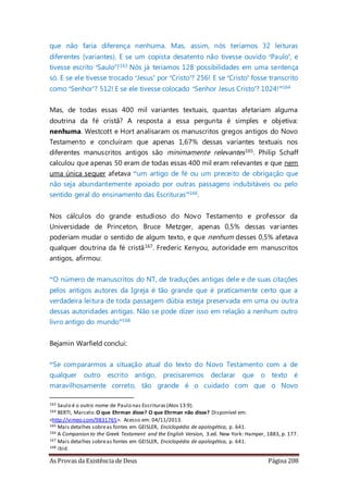 As Provas da Existência de Deus Página 208
que não faria diferença nenhuma. Mas, assim, nós teríamos 32 leituras
diferentes (variantes). E se um copista desatento não tivesse ouvido ‘Paulo’, e
tivesse escrito ‘Saulo’?163 Nós já teríamos 128 possibilidades em uma sentença
só. E se ele tivesse trocado ‘Jesus’ por ‘Cristo’? 256! E se ‘Cristo’ fosse transcrito
como ‘Senhor’? 512! E se ele tivesse colocado ‘Senhor Jesus Cristo’? 1024!”164
Mas, de todas essas 400 mil variantes textuais, quantas afetariam alguma
doutrina da fé cristã? A resposta a essa pergunta é simples e objetiva:
nenhuma. Westcott e Hort analisaram os manuscritos gregos antigos do Novo
Testamento e concluíram que apenas 1,67% dessas variantes textuais nos
diferentes manuscritos antigos são minimamente relevantes165. Philip Schaff
calculou que apenas 50 eram de todas essas 400 mil eram relevantes e que nem
uma única sequer afetava “um artigo de fé ou um preceito de obrigação que
não seja abundantemente apoiado por outras passagens indubitáveis ou pelo
sentido geral do ensinamento das Escrituras”166.
Nos cálculos do grande estudioso do Novo Testamento e professor da
Universidade de Princeton, Bruce Metzger, apenas 0,5% dessas variantes
poderiam mudar o sentido de algum texto, e que nenhum desses 0,5% afetava
qualquer doutrina da fé cristã167. Frederic Kenyou, autoridade em manuscritos
antigos, afirmou:
“O número de manuscritos do NT, de traduções antigas dele e de suas citações
pelos antigos autores da Igreja é tão grande que é praticamente certo que a
verdadeira leitura de toda passagem dúbia esteja preservada em uma ou outra
dessas autoridades antigas. Não se pode dizer isso em relação a nenhum outro
livro antigo do mundo”168
Bejamin Warfield conclui:
“Se compararmos a situação atual do texto do Novo Testamento com a de
qualquer outro escrito antigo, precisaremos declarar que o texto é
maravilhosamente correto, tão grande é o cuidado com que o Novo
163 Saulo é o outro nome de Paulo nas Escrituras(Atos 13:9).
164 BERTI, Marcelo.O que Ehrman disse? O que Ehrman não disse? Disponível em:
<http://vimeo.com/9831765>. Acesso em: 04/11/2013.
165 Mais detalhes sobreas fontes em GEISLER, Enciclopédia de apologética, p. 641.
166 A Companion to the Greek Testament and the English Version, 3.ed. New York: Hamper, 1883, p. 177.
167 Mais detalhes sobreas fontes em GEISLER, Enciclopédia de apologética, p. 641.
168 ibid.
 