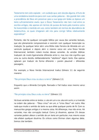 As Provas da Existência de Deus Página 209
Testamento tem sido copiado - um cuidado que, sem dúvida alguma, é fruto de
uma verdadeira reverência para com suas santas palavras - tão grande tem sido
a providência de Deus em preservar para a sua igreja em todas as épocas um
texto suficientemente exato, que o Novo Testamento não tem rival entre os
escritos antigos, não apenas em termos de pureza de texto pela maneira como
foi transmitido e mantido em uso, como também em termos de abundância de
testemunhos, os quais chegaram até nós para corrigir falhas relativamente
esporádicas”
Portanto, não há qualquer corrupção bíblica por causa das variantes textuais,
que são plenamente compreensíveis e ocorrem com qualquer transcrição ou
tradução. Se qualquer leitor abrir uma Bíblia João Ferreira de Almeida em um
versículo qualquer e depois abrir o mesmo verso em uma Nova Versão
Internacional, também notará muitas dessas variantes. As versões bíblicas
traduzem de modo ligeiramente diferente entre si, mas isso não significa que
uma ou outra decidiu deliberadamente “adulterar” algum texto. Elas apenas
optaram por traduzir de forma diferente – porém plausível – diferentes
passagens.
Por exemplo, a Nova Versão Internacional traduz Gênesis 1:1 da seguinte
maneira:
“No princípio Deus criou os céus e a terra” (Gênesis 1:1)
Enquanto que a Almeida Corrigida, Revisada e Fiel traduz esse mesmo verso
assim:
“No princípio criou Deus o céu e a terra” (Gênesis 1:1)
Há duas variantes entre os textos: o céu em um e os céus em outro, e a inversão
na ordem das palavras - “Deus criou” em um, e “criou Deus” em outro. Mas
nada que mude o sentido do texto ou que afete qualquer ponto de fé. Com os
manuscritos gregos antigos é a mesma coisa. Há diferenças, mas não erros. Há
variantes, mas não corrupção textual. Como já dissemos, apenas 1% dessas
variantes podem alterar o sentido de um texto em particular, mas mesmo essas
não afetam qualquer doutrina. Os críticos como Ehrman citam algumas delas.
Iremos citar também.
 