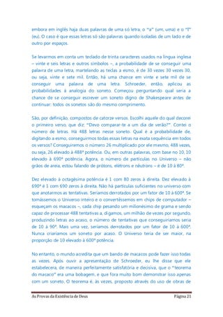 As Provas da Existência de Deus Página 21
embora em inglês haja duas palavras de uma só letra, o “a” (um, uma) e o “I”
(eu). O caso é que essas letras só são palavras quando isoladas de um lado e de
outro por espaços.
Se levarmos em conta um teclado de trinta caracteres usados na língua inglesa
– vinte e seis letras e outros símbolos –, a probabilidade de se conseguir uma
palavra de uma letra, martelando as teclas a esmo, é de 30 vezes 30 vezes 30,
ou seja, vinte e sete mil. Então, há uma chance em vinte e sete mil de se
conseguir uma palavra de uma letra. Schroeder, então, aplicou as
probabilidades à analogia do soneto. Começou perguntando qual seria a
chance de se conseguir escrever um soneto digno de Shakespeare antes de
continuar: todos os sonetos são do mesmo comprimento.
São, por definição, compostos de catorze versos. Escolhi aquele do qual decorei
o primeiro verso, que diz: “Devo comparar-te a um dia de verão?”. Contei o
número de letras. Há 488 letras nesse soneto. Qual é a probabilidade de,
digitando a esmo, conseguirmos todas essas letras na exata sequência em todos
os versos? Conseguiremos o número 26 multiplicado por ele mesmo, 488 vezes,
ou seja, 26 elevado à 488ª potência. Ou, em outras palavras, com base no 10, 10
elevado à 690ª potência. Agora, o número de partículas no Universo – não
grãos de areia, estou falando de prótons, elétrons e nêutrons – é de 10 à 80ª.
Dez elevado à octagésima potência é 1 com 80 zeros à direita. Dez elevado à
690ª é 1 com 690 zeros à direita. Não há partículas suficientes no universo com
que anotarmos as tentativas. Seríamos derrotados por um fator de 10 à 600ª. Se
tomássemos o Universo inteiro e o convertêssemos em chips de computador –
esqueçam os macacos –, cada chip pesando um milionésimo de grama e sendo
capaz de processar 488 tentativas a, digamos, um milhão de vezes por segundo,
produzindo letras ao acaso, o número de tentativas que conseguiríamos seria
de 10 à 90ª. Mais uma vez, seríamos derrotados por um fator de 10 à 600ª.
Nunca criaríamos um soneto por acaso. O Universo teria de ser maior, na
proporção de 10 elevado à 600ª potência.
No entanto, o mundo acredita que um bando de macacos pode fazer isso todas
as vezes. Após ouvir a apresentação de Schroeder, eu lhe disse que ele
estabelecera, de maneira perfeitamente satisfatória e decisiva, que o “teorema
do macaco” era uma bobagem, e que fora muito bom demonstrar isso apenas
com um soneto. O teorema é, às vezes, proposto através do uso de obras de
 