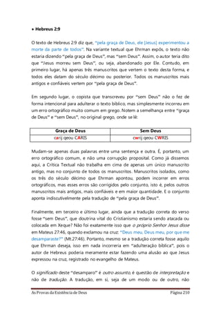 As Provas da Existência de Deus Página 210
• Hebreus 2:9
O texto de Hebreus 2:9 diz que, “pela graça de Deus, ele [Jesus] experimentou a
morte da parte de todos”. Na variante textual que Ehrman expôs, o texto não
estaria dizendo “pela graça de Deus”, mas “sem Deus”. Assim, o autor teria dito
que “Jesus morreu sem Deus”, ou seja, abandonado por Ele. Contudo, em
primeiro lugar, há apenas três manuscritos que vertem o texto desta forma, e
todos eles datam do século décimo ou posterior. Todos os manuscritos mais
antigos e confiáveis vertem por “pela graça de Deus”.
Em segundo lugar, o copista que transcreveu por “sem Deus” não o fez de
forma intencional para adulterar o texto bíblico, mas simplesmente incorreu em
um erro ortográfico muito comum em grego. Notem a semelhança entre “graça
de Deus” e “sem Deus”, no original grego, onde se lê:
Graça de Deus Sem Deus
carij qeou CARIS cwrij qeou CWRIS
Mudam-se apenas duas palavras entre uma sentença e outra. É, portanto, um
erro ortográfico comum, e não uma corrupção proposital. Como já dissemos
aqui, a Crítica Textual não trabalha em cima de apenas um único manuscrito
antigo, mas no conjunto de todos os manuscritos. Manuscritos isolados, como
os três do século décimo que Ehrman apontou, podem incorrer em erros
ortográficos, mas esses erros são corrigidos pelo conjunto, isto é, pelos outros
manuscritos mais antigos, mais confiáveis e em maior quantidade. E o conjunto
aponta indiscutivelmente pela tradução de “pela graça de Deus”.
Finalmente, em terceiro e último lugar, ainda que a tradução correta do verso
fosse “sem Deus”, que doutrina vital do Cristianismo estaria sendo atacada ou
colocada em Xeque? Não foi exatamente isso que o próprio Senhor Jesus disse
em Mateus 27:46, quando exclamou na cruz: “Deus meu, Deus meu, por que me
desamparaste?” (Mt.27:46). Portanto, mesmo se a tradução correta fosse aquilo
que Ehrman deseja, isso em nada incorreria em “adulteração bíblica”, pois o
autor de Hebreus poderia meramente estar fazendo uma alusão ao que Jesus
expressou na cruz, registrado no evangelho de Mateus.
O significado deste “desamparo” é outro assunto, é questão de interpretação e
não de tradução. A tradução, em si, seja de um modo ou de outro, não
 
