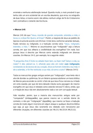 As Provas da Existência de Deus Página 211
arremete a nenhuma adulteração textual. Quando muito, o mais provável é que
tenha sido um erro acidental de um escriba desatento, que errou na ortografia
de duas letras, e mesmo assim não afetou nenhum artigo de fé do Cristianismo
nem contradisse o restante das Escrituras.
• Marcos 1:41
Marcos 1:41 diz que “Jesus, movido de grande compaixão, estendeu a mão, e
tocou-o, e disse-lhe: Quero, sê limpo”. Porém, a resposta de Jesus ao pedido do
leproso é outra de acordo com Ehrman. Cristo teria, conforme variantes textuais,
ficado nervoso ou indignado, e a tradução correta seria: “Jesus, indignado,
estendeu a mão...”. Mesmo se assumíssemos que “indignado” seja a leitura
correta, em que isso afetaria a credibilidade dos evangelhos? Em nada. Isso
porque Jesus é descrito por Marcos como estando indignado em diversas
ocasiões. Em Marcos 3:4-5, por exemplo, há o seguinte relato:
“E perguntou-lhes: É lícito no sábado fazer bem, ou fazer mal? Salvar a vida, ou
matar? E eles calaram-se. E, olhando para eles em redor com indignação,
condoendo-se da dureza do seu coração, disse ao homem: Estende a tua mão. E
ele a estendeu, e foi-lhe restituída a sua mão, sã como a outra” (Marcos 3:4-5)
Todos os manuscritos gregos antigos vertem por “indignação”, esse texto não é
alvo de dúvidas ou polêmicas. Se um falsário quisesse adulterar um texto bíblico
de Marcos para esconder ou omitir o fato de que Jesus ficou nervoso ou irritado
em certa ocasião, por que ele teria deixado intacta outra passagem do mesmo
evangelho em que Jesus é relatado como estando nervoso? É óbvio, então, que
a irritação de Jesus não tem absolutamente nada a ver com corrupção textual.
Vale ressaltar, porém, que a maioria dos manuscritos antigos verte por
“compaixão” (σπλαγχνισθει), que parece mesmo ser o sentido diante do
contexto, e não por “indignação” (ὀργισθείς), que mesmo se fosse a tradução
correta de modo algum incorreria em algum ataque a qualquer doutrina bíblica
que seja, já que Jesus não raramente era relatado com nervosismo por
diferentes situações, em diferentes ocasiões (ex: Mc.3:5; Mc.10:14; Mt.21:12).
 