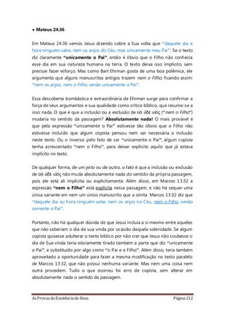 As Provas da Existência de Deus Página 212
• Mateus 24:36
Em Mateus 24:36 vemos Jesus dizendo sobre a Sua volta que “daquele dia e
hora ninguém sabe, nem os anjos do Céu, mas unicamente meu Pai”. Se o texto
diz claramente “unicamente o Pai”, então é óbvio que o Filho não conhecia
esse dia em sua natureza humana na terra. O texto deixa isso implícito, sem
precisar fazer esforço. Mas como Bart Ehrman gosta de uma boa polêmica, ele
argumenta que alguns manuscritos antigos trazem nem o Filho, ficando assim:
“nem os anjos, nem o Filho, senão unicamente o Pai”.
Essa descoberta bombástica e extraordinária de Ehrman surge para confirmar a
força de seus argumentos e sua qualidade como crítico bíblico, que resume-se a
isso: nada. O que é que a inclusão ou a exclusão de οὁ ὐδὲ υἱός (“nem o Filho”)
mudaria no sentido da passagem? Absolutamente nada! O mais provável é
que pela expressão “unicamente o Pai” estivesse tão óbvio que o Filho não
estivesse incluído que algum copista pensou nem ser necessária a inclusão
neste texto. Ou o inverso: pelo fato de ser “unicamente o Pai”, algum copista
tenha acrescentado “nem o Filho”, para deixar explícito aquilo que já estava
implícito no texto.
De qualquer forma, de um jeito ou de outro, o fato é que a inclusão ou exclusão
de οὁ ὐδὲ υἱός não muda absolutamente nada do sentido da própria passagem,
pois ele está ali implícita ou explicitamente. Além disso, em Marcos 13:32 a
expressão “nem o Filho” está explícita nessa passagem, e não há sequer uma
única variante em nem um único manuscrito que a omita. Marcos 13:32 diz que
“daquele dia ou hora ninguém sabe, nem os anjos no Céu, nem o Filho, senão
somente o Pai”.
Portanto, não há qualquer dúvida de que Jesus incluía a si mesmo entre aqueles
que não saberiam o dia de sua vinda por ocasião daquela solenidade. Se algum
copista quisesse adulterar o texto bíblico por não crer que Jesus não soubesse o
dia de Sua vinda teria obviamente tirado também a parte que diz “unicamente
o Pai”, e substituído por algo como “o Pai e o Filho”. Além disso, teria também
aproveitado a oportunidade para fazer a mesma modificação no texto paralelo
de Marcos 13:32, que não possui nenhuma variante. Mas nem uma coisa nem
outra procedem. Tudo o que ocorreu foi erro de copista, sem alterar em
absolutamente nada o sentido da passagem.
 