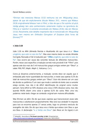As Provas da Existência de Deus Página 213
Daniel Wallace conclui:
“Ehrman não menciona Marcos 13:32 nenhuma vez em Misquoting Jesus,
apesar de que ele explicitamente discute Mateus 24:3... mesmo que Mateus
24:36 originalmente faltasse ‘nem o Filho’, o fato de que o Pai sozinho (εἰ μὴ ὁ
πατὴρ μόνος) tem este conhecimento certamente implica na ignorância do
Filho (e o ‘sozinho’ é somente encontrado em Mateus 24:36, não em Marcos
13:32). Novamente, este detalhe importante não é mencionado em Misquoting
Jesus, nem mesmo em Orthodox Corruption of Scripture [dois livros de
Ehrman]”169
• João 1:18
João 1:18 na ARA (Almeida Revista e Atualizada) diz que Jesus é o “Deus
unigênito, que está no seio do Pai”. Mas esse mesmo texto na versão Almeida
Corrigida, Revisada e Fiel é traduzido por “Filho unigênito, que está no seio do
Pai”. Isso ocorre por causa das variantes textuais de diferentes manuscritos.
Porém, nesse caso específico a tradução correta mais provável é de “Filho”, pois
apenas sete dos mais de 5 mil manuscritos gregos antigos vertem por “Deus”, a
saber: P66, P67, Aleph, Aleph-1, Vaticanus, C e L.
Como já dissemos anteriormente, a tradução correta deve ser aquela que é
embasada pela maior quantidade de manuscritos, e neste caso apenas 0,1% do
total de manuscritos gregos vertem por “Deus”. Esse não deveria ser um caso
de dúvida ou polêmica. É um caso que muda o sentido do texto caso a variante
esteja correta, mas não é de difícil identificação do original como muitos
pensam. Seria difícil se 50% dissesse uma coisa e 50% dissesse outra, mas não
quando 99,9% dizem uma coisa e apenas 0,1% diz outra. Mais uma vez,
podemos neste texto chegar ao conteúdo original sem maiores dificuldades.
Mas Ehrman vai além. Ele diz que esses copistas que transcreveram esses sete
manuscritos o adulteraram propositalmente. Mas será isso verdade? A resposta
para isso se encontra apenas 17 versos antes, logo no primeiro versículo do
evangelho de João. Ele diz que Jesus era o Verbo que estava com Deus e que
era Deus. A declaração “e o Verbo era Deus” (kai theos en ho logos) é um
169 WALLACE, Daniel Baird. The Gospel according to Bart. Disponível em:
<https://bible.org/article/gospel-according-bart>.Acesso em: 04/11/2013.
 