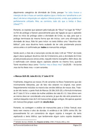 As Provas da Existência de Deus Página 214
depoimento categórico da divindade de Cristo, porque “se João tivesse a
intenção de dar à frase um sentido adjetivo (que o Verbo era ‘semelhante a um
deus’) ele teria à disposição um adjetivo (theios) pronto, a mão, que poderia ser
perfeitamente utilizado. Mas, ao contrário, João diz que o Verbo é Deus
(theos)”170.
Portanto, os copistas que optaram pela tradução de “Deus” no lugar de “Filho”
no fim do prólogo o fizeram possivelmente para dar ligação ao que o apóstolo
disse no início do prólogo sobre a divindade de Cristo, ou seja, para que o
prólogo terminasse da mesma forma que ele iniciou: com uma afirmação da
divindade de Jesus. Não foi para incluir no texto bíblico uma “doutrina não-
bíblica”, pois essa doutrina havia acabado de ter sido proclamada poucos
versos antes e é confirmada por todos os manuscritos antigos.
Sendo assim, o fato de a transcrição correta de João 1:18 ser “Filho” de modo
algum ataca qualquer doutrina vital do Cristianismo, pois a divindade de Cristo
já está provada poucos versos antes, naquele mesmo evangelho. Além disso, ela
é reafirmada com clareza alguns capítulos adiante no mesmo livro, quando
Tomé reconhece Jesus como “Senhor meu e Deus meu” (Jo.20:28) - ho kurios
mou kai ho theos mou – e sem variantes.
• Marcos 16:9-20; João 8:1-11; 1ª João 5:7-8
Finalmente, chegamos ao nossos 1% de variantes no Novo Testamento que são
minimamente relevantes, por de fato não estarem no original, mas serem
frequentemente incluídas na maioria das versões bíblicas de nossos dias. Trata-
se de três textos: a parte final de Marcos 16 (Mc.16:9-20), a fórmula trinitariana
de 1ª João 5:7-8 e o relato da mulher adúltera de João 8:1-11. Este último nem
ao menos deve ser considerado uma variante, já que ele não está presente em
nenhum daqueles mais de 5 mil manuscritos gregos antigos. Ele apenas aparece
em manuscritos gregos a partir do século doze.
Portanto, na contagem e análise de manuscritos para a Crítica Textual, esse
texto nem mesmo é alvo de dúvidas. A evidência é de 100% contra 0%. Ele
provavelmente foi um comentário de algum copista à margem do texto
explicando o texto bíblico, que tardiamente algum outro copista desatento
170 GEISLER, Norman; RHODES, Ron. Resposta às Seitas. CPAD: 2ª Edição,2001,p. 262.
 
