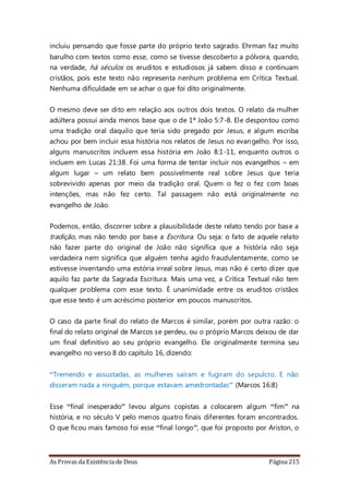 As Provas da Existência de Deus Página 215
incluiu pensando que fosse parte do próprio texto sagrado. Ehrman faz muito
barulho com textos como esse, como se tivesse descoberto a pólvora, quando,
na verdade, há séculos os eruditos e estudiosos já sabem disso e continuam
cristãos, pois este texto não representa nenhum problema em Crítica Textual.
Nenhuma dificuldade em se achar o que foi dito originalmente.
O mesmo deve ser dito em relação aos outros dois textos. O relato da mulher
adúltera possui ainda menos base que o de 1ª João 5:7-8. Ele despontou como
uma tradição oral daquilo que teria sido pregado por Jesus, e algum escriba
achou por bem incluir essa história nos relatos de Jesus no evangelho. Por isso,
alguns manuscritos incluem essa história em João 8:1-11, enquanto outros o
incluem em Lucas 21:38. Foi uma forma de tentar incluir nos evangelhos – em
algum lugar – um relato bem possivelmente real sobre Jesus que teria
sobrevivido apenas por meio da tradição oral. Quem o fez o fez com boas
intenções, mas não fez certo. Tal passagem não está originalmente no
evangelho de João.
Podemos, então, discorrer sobre a plausibilidade deste relato tendo por base a
tradição, mas não tendo por base a Escritura. Ou seja: o fato de aquele relato
não fazer parte do original de João não significa que a história não seja
verdadeira nem significa que alguém tenha agido fraudulentamente, como se
estivesse inventando uma estória irreal sobre Jesus, mas não é certo dizer que
aquilo faz parte da Sagrada Escritura. Mais uma vez, a Crítica Textual não tem
qualquer problema com esse texto. É unanimidade entre os eruditos cristãos
que esse texto é um acréscimo posterior em poucos manuscritos.
O caso da parte final do relato de Marcos é similar, porém por outra razão: o
final do relato original de Marcos se perdeu, ou o próprio Marcos deixou de dar
um final definitivo ao seu próprio evangelho. Ele originalmente termina seu
evangelho no verso 8 do capítulo 16, dizendo:
“Tremendo e assustadas, as mulheres saíram e fugiram do sepulcro. E não
disseram nada a ninguém, porque estavam amedrontadas” (Marcos 16:8)
Esse “final inesperado” levou alguns copistas a colocarem algum “fim” na
história, e no século V pelo menos quatro finais diferentes foram encontrados.
O que ficou mais famoso foi esse “final longo”, que foi proposto por Ariston, o
 